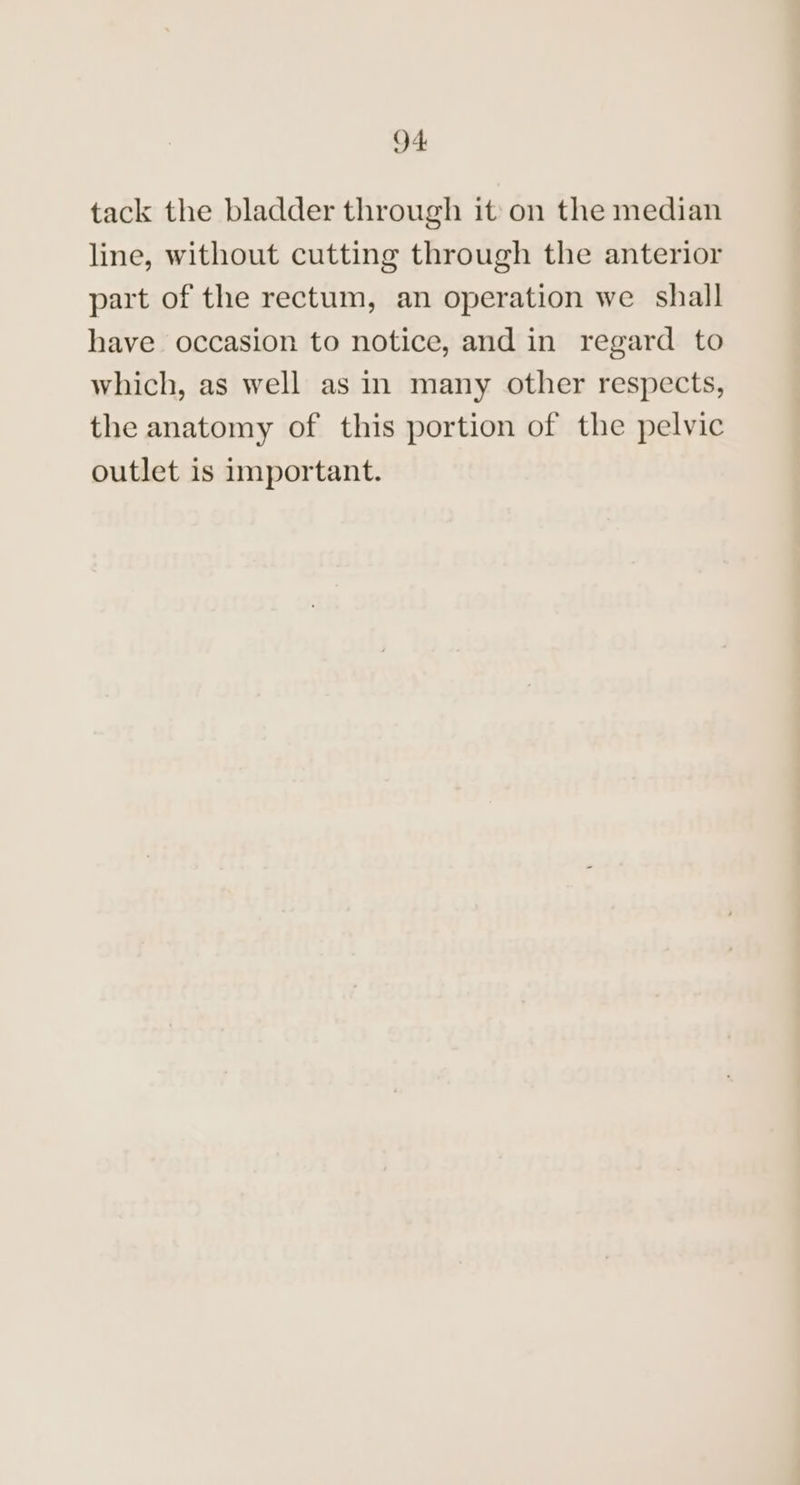tack the bladder through it: on the median line, without cutting through the anterior part of the rectum, an operation we shall have occasion to notice, and in regard to which, as well as in many other respects, the anatomy of this portion of the pelvic outlet is important.