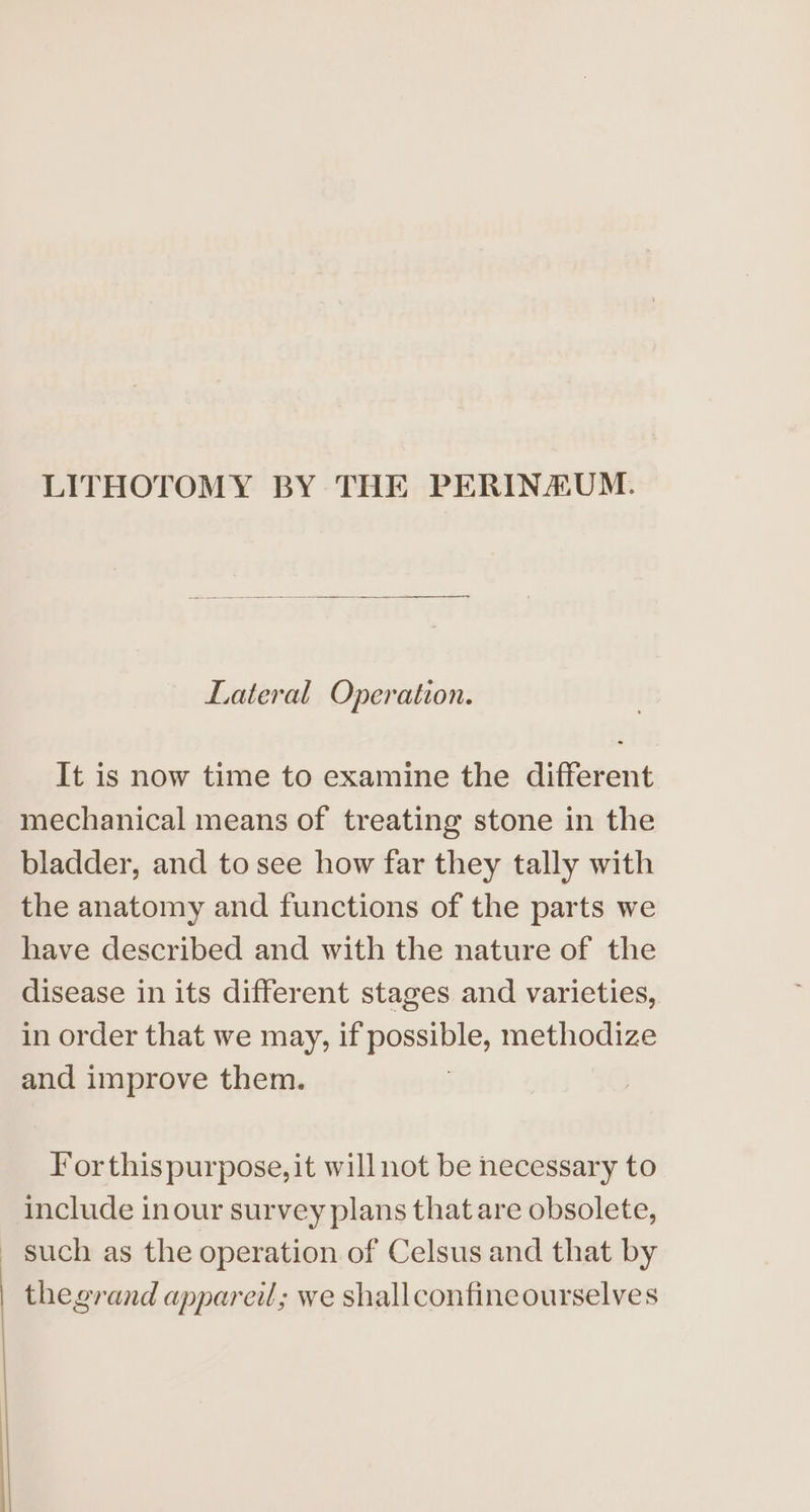 LITHOTOMY BY THE PERINAUM. Lateral Operation. It is now time to examine the different mechanical means of treating stone in the bladder, and to see how far they tally with the anatomy and functions of the parts we have described and with the nature of the disease in its different stages and varieties, in order that we may, if oO methodize and improve them. For thispurpose, it will not be necessary to include inour survey plans that are obsolete, _ such as the operation of Celsus and that by | thegrand appareil; we shallconfineourselves