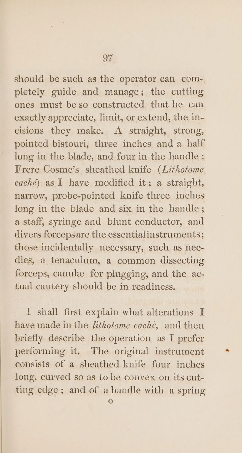 should be such as the operator can com-. pletely guide and manage; the cutting ones must be so constructed that he can exactly appreciate, limit, or extend, the in- cisions they make. A. straight, strong, pointed bistouri, three inches and a half long in the blade, and four in the handle ; Frere Cosme’s sheathed knife (Lithotome caché) as 1 have modified it; a straight, narrow, probe-pointed knife three inches long in the blade and six in the handle ; a staff, syringe and blunt conductor, and divers forcepsare the essentialinstruments ; those incidentally necessary, such as nee- dles, a tenaculum, a common dissecting forceps, canule for plugging, and the ac- tual cautery should be in readiness. I shall first explain what alterations I have made inthe lthotome caché, and then briefly describe the operation as I prefer performing it. The original instrument consists of a sheathed knife four inches long, curved so as to be convex on its cut- ting edge; and of ahandle with a spring O