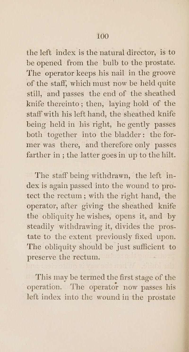 the left index is the natural director, is to be opened from the bulb to the prostate. The operator keeps his nail in the groove of the staff, which must now be held quite still, and passes the end of the sheathed knife thereinto; then, laying hold of the staff with his left hand, the sheathed knife being held in his right, he gently passes both together into the bladder: the for- mer was there, and therefore only passes farther in ; the latter goes in up to the hilt. The staff being withdrawn, the left in- dex is again passed into the wound to pro- tect the rectum ; with the right hand, the operator, after giving the sheathed knife the obliquity he wishes, opens it, and by steadily withdrawing it, divides the pros- tate to the extent previously fixed upon. The obliquity should be just sufficient to preserve the rectum. This may be termed the first stage of the operation. ‘I’he operator now passes his left index into the wound in the prostate