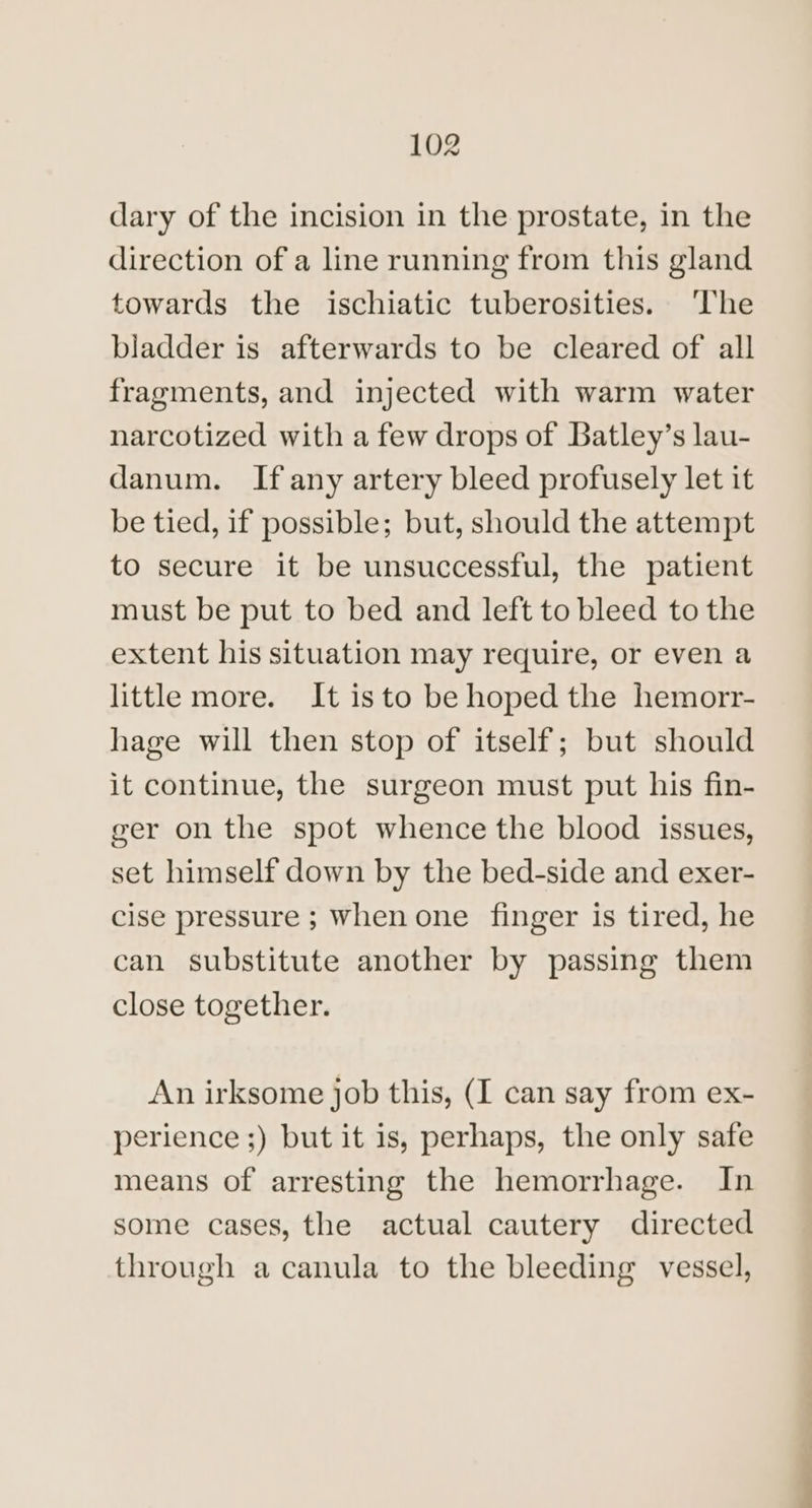 dary of the incision in the prostate, in the direction of a line running from this gland towards the ischiatic tuberosities. ‘The bladder is afterwards to be cleared of all fragments, and injected with warm water narcotized with a few drops of Batley’s lau- danum. If any artery bleed profusely let it be tied, if possible; but, should the attempt to secure it be unsuccessful, the patient must be put to bed and left to bleed to the extent his situation may require, or even a little more. It isto be hoped the hemorr- hage will then stop of itself; but should it continue, the surgeon must put his fin- ger on the spot whence the blood issues, set himself down by the bed-side and exer- cise pressure ; when one finger is tired, he can substitute another by passing them close together. An irksome job this, (I can say from ex- perience ;) but it is, perhaps, the only safe means of arresting the hemorrhage. In some cases, the actual cautery directed through a canula to the bleeding vessel,