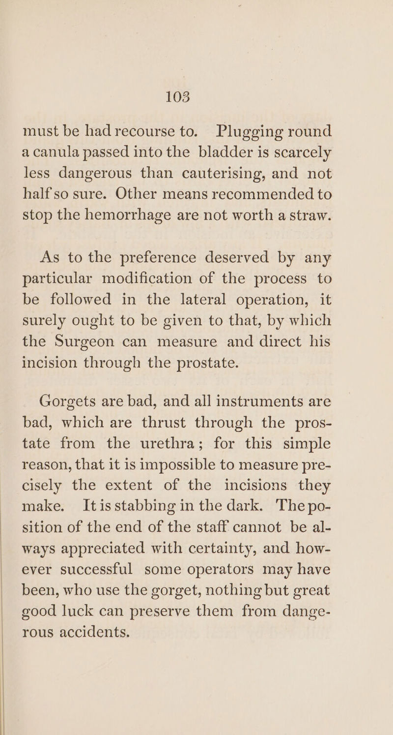 must be had recourse to. Plugging round a canula passed into the bladder is scarcely less dangerous than cauterising, and not half'so sure. Other means recommended to stop the hemorrhage are not worth a straw. As to the preference deserved by any particular modification of the process to be followed in the lateral operation, it surely ought to be given to that, by which the Surgeon can measure and direct his incision through the prostate. Gorgets are bad, and all instruments are bad, which are thrust through the pros- tate from the urethra; for this simple reason, that it is impossible to measure pre- cisely the extent of the incisions they make. Itisstabbing in the dark. The po- sition of the end of the staff cannot be al- ways appreciated with certainty, and how- ever successful some operators may have been, who use the gorget, nothing but great good luck can preserve them from dange- rous accidents.