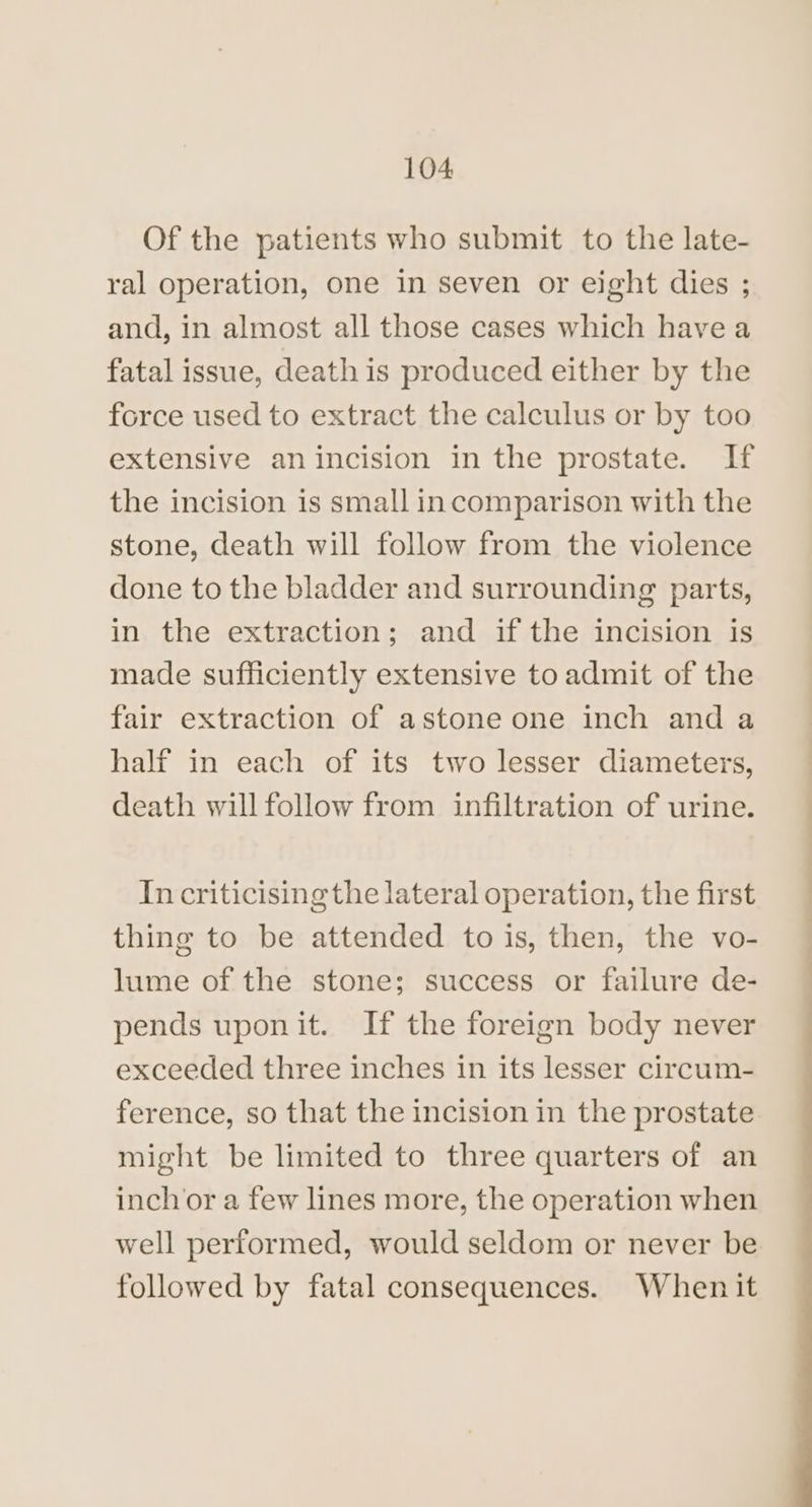 Of the patients who submit to the late- ral operation, one in seven or eight dies ; and, in almost all those cases which have a fatal issue, death is produced either by the force used to extract the calculus or by too extensive anincision in the prostate. If the incision is small incomparison with the stone, death will follow from the violence done to the bladder and surrounding parts, in the extraction; and if the incision is made sufficiently extensive to admit of the fair extraction of astone one inch and a half in each of its two lesser diameters, death will follow from infiltration of urine. In criticising the lateral operation, the first thing to be attended to is, then, the vo- lume of the stone; success or failure de- pends uponit. If the foreign body never exceeded three inches in its lesser circum- ference, so that the incision in the prostate might be limited to three quarters of an inch or a few lines more, the operation when well performed, would seldom or never be followed by fatal consequences. When it EEE
