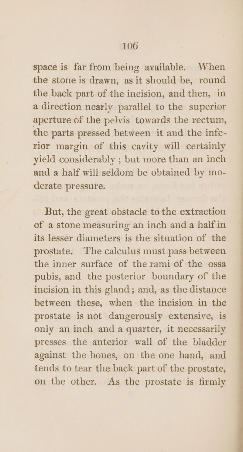 space is far from being available. When the stone is drawn, as it should be, round the back part of the incision, and then, in a direction nearly parallel to the superior aperture of the pelvis towards the rectum, the parts pressed between it and the infe- rior margin of this cavity will certainly yield considerably ; but more than an inch and a half will seldom be obtained by mo- derate pressure. But, the great obstacle to the extraction of a stone measuring an inch and a half in its lesser diameters is the situation of the prostate. ‘The calculus must pass between the inner surface of the rami of the ossa pubis, and the posterior boundary of the incision in this gland; and, as the distance between these, when the incision in the prostate is not dangerously extensive, is only an inch and a quarter, it necessarily presses the anterior wall of the bladder against the bones, on the one hand, and tends to tear the back part of the prestate, on the other. As the prostate is firmly