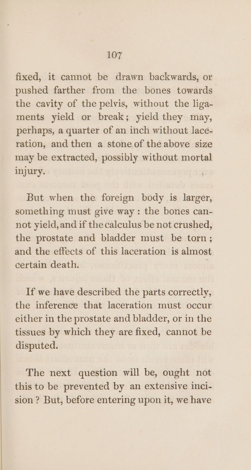fixed, it cannot be drawn backwards, or pushed farther from the bones towards the cavity of the pelvis, without the liga- ments yield or break; yield they may, perhaps, a quarter of an inch without lace- ration, and then a stoneof the above size may be extracted, possibly without mortal injury. But when the foreign body is larger, something must give way: the bones can- not yield, and if the calculus be not crushed, the prostate and bladder must be torn; and the effects of this laceration is almost certain death. { If we have described the parts correctly, the inference that laceration must occur either in the prostate and bladder, or in the tissues by which they are fixed, cannot be disputed. The next question will be, ought not this to be prevented by an extensive inci- sion ? But, before entering upon it, we have