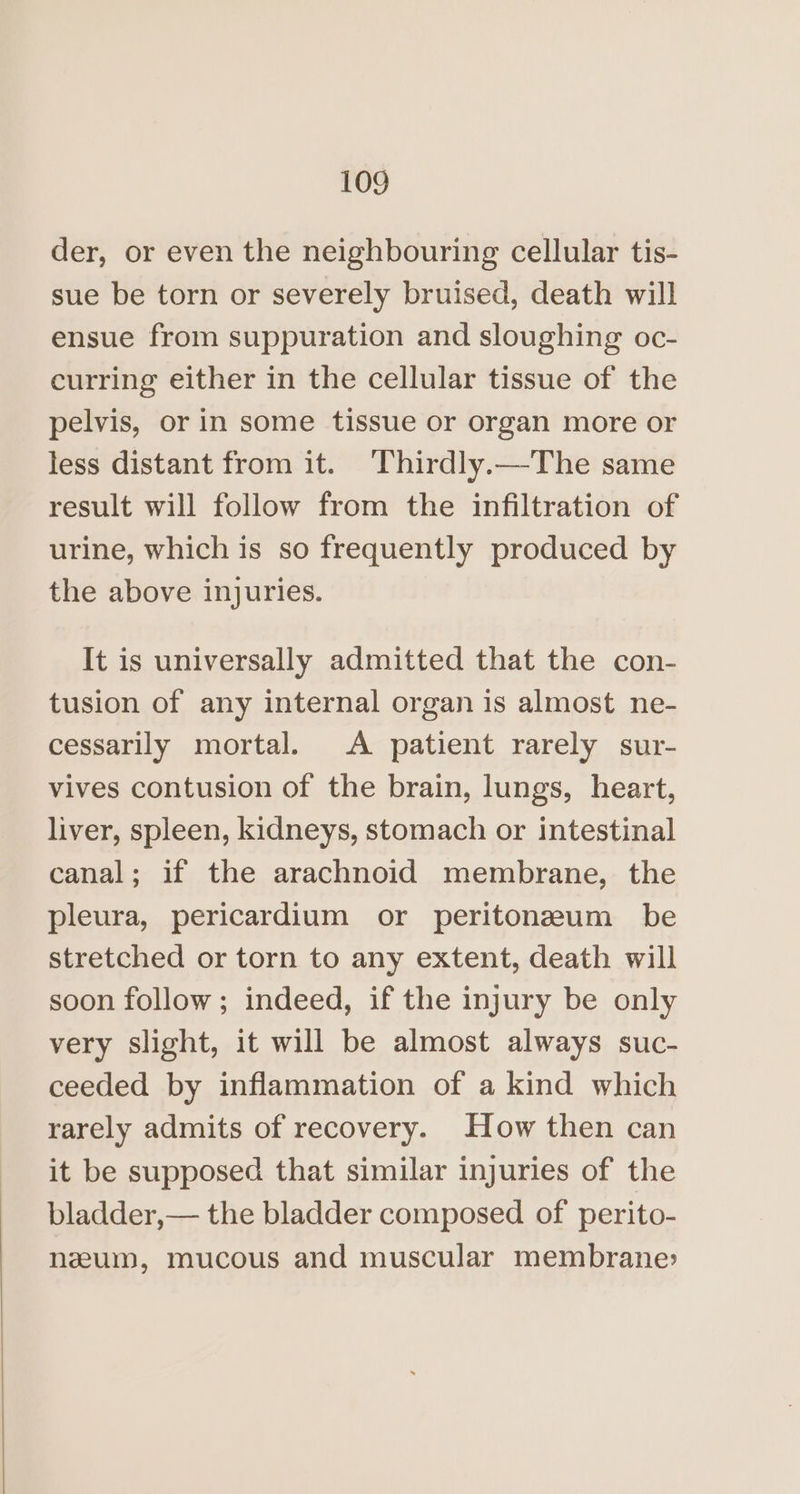 der, or even the neighbouring cellular tis- sue be torn or severely bruised, death will ensue from suppuration and sloughing oc- curring either in the cellular tissue of the pelvis, or in some tissue or organ more or less distant from it. Thirdly.—The same result will follow from the infiltration of urine, which is so frequently produced by the above injuries. It is universally admitted that the con- tusion of any internal organ is almost ne- cessarily mortal. A patient rarely sur- vives contusion of the brain, lungs, heart, liver, spleen, kidneys, stomach or intestinal canal; if the arachnoid membrane, the pleura, pericardium or peritoneum be stretched or torn to any extent, death will soon follow; indeed, if the injury be only very slight, it will be almost always suc- ceeded by inflammation of a kind which rarely admits of recovery. How then can it be supposed that similar injuries of the bladder,— the bladder composed of perito- nzum, mucous and muscular membrane: