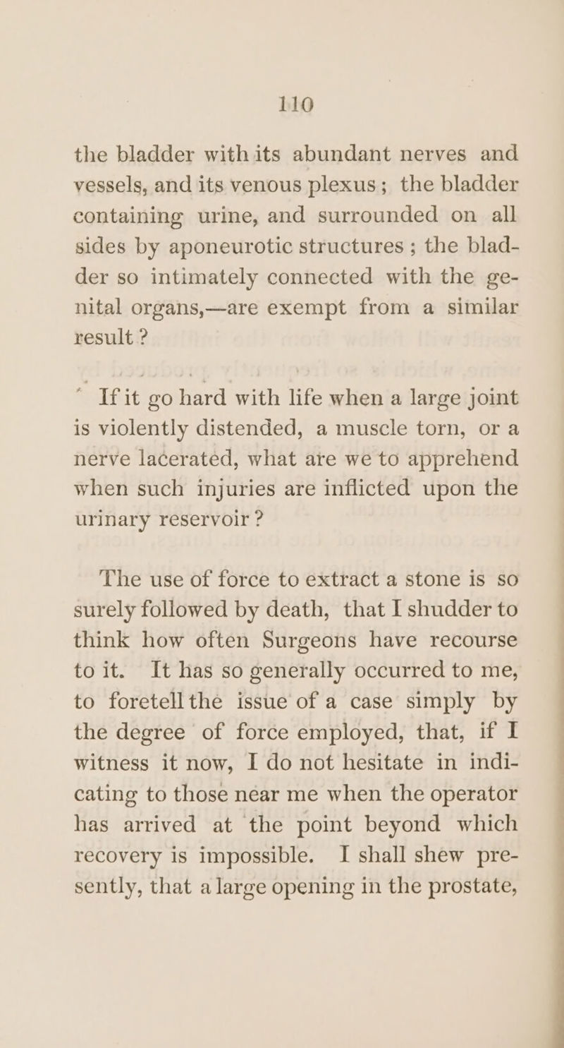 the bladder with its abundant nerves and vessels, and its venous plexus; the bladder containing urine, and surrounded on all sides by aponeurotic structures ; the blad- der so intimately connected with the ge- nital organs,—are exempt from a similar result ? ‘ If it go hard with life when a large joint is violently distended, a muscle torn, or a nerve lacerated, what are we to apprehend when such injuries are inflicted upon the urinary reservoir ? The use of force to extract a stone is so surely followed by death, that I shudder to think how often Surgeons have recourse to it. It has so generally occurred to me, to foretellthe issue of a case simply by the degree of force employed, that, if I witness it now, I do not hesitate in indi- cating to those near me when the operator has arrived at the point beyond which recovery is impossible. I shall shew pre- sently, that a large opening in the prostate,