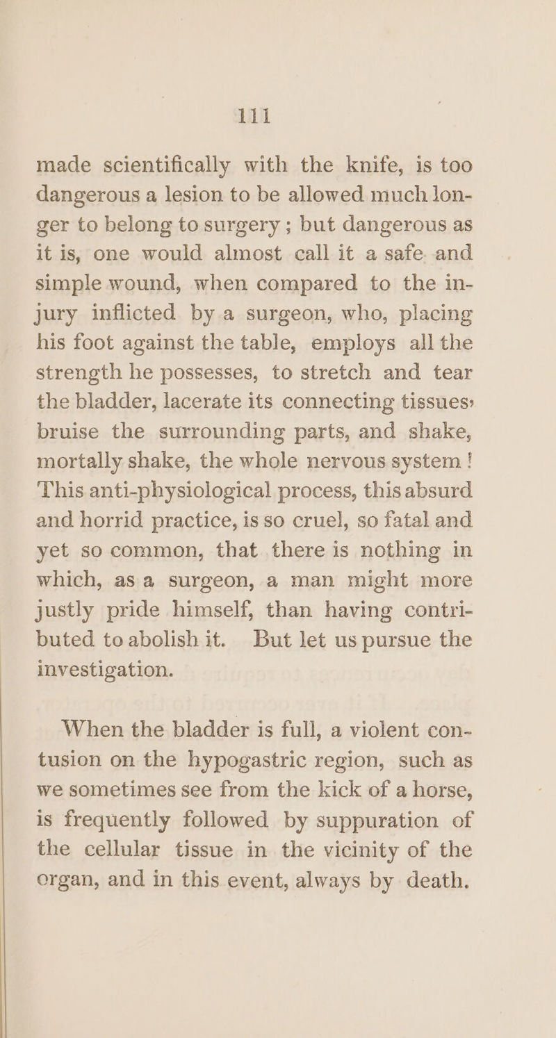 made scientifically with the knife, is too dangerous a lesion to be allowed much lon- ger to belong to surgery ; but dangerous as it is, one would almost call it a safe. and simple wound, when compared to the in- jury inflicted by a surgeon, who, placing his foot against the table, employs all the strength he possesses, to stretch and tear the bladder, lacerate its connecting tissues: bruise the surrounding parts, and shake, mortally shake, the whole nervous system ! This anti-physiological process, this absurd and horrid practice, is so cruel, so fatal and yet so common, that there is nothing in which, asa surgeon, a man might more justly pride himself, than having contri- buted toabolish it. But let us pursue the investigation. When the bladder is full, a violent con- tusion on the hypogastric region, such as we sometimes see from the kick of a horse, is frequently followed by suppuration of the cellular tissue in the vicinity of the organ, and in this event, always by death.
