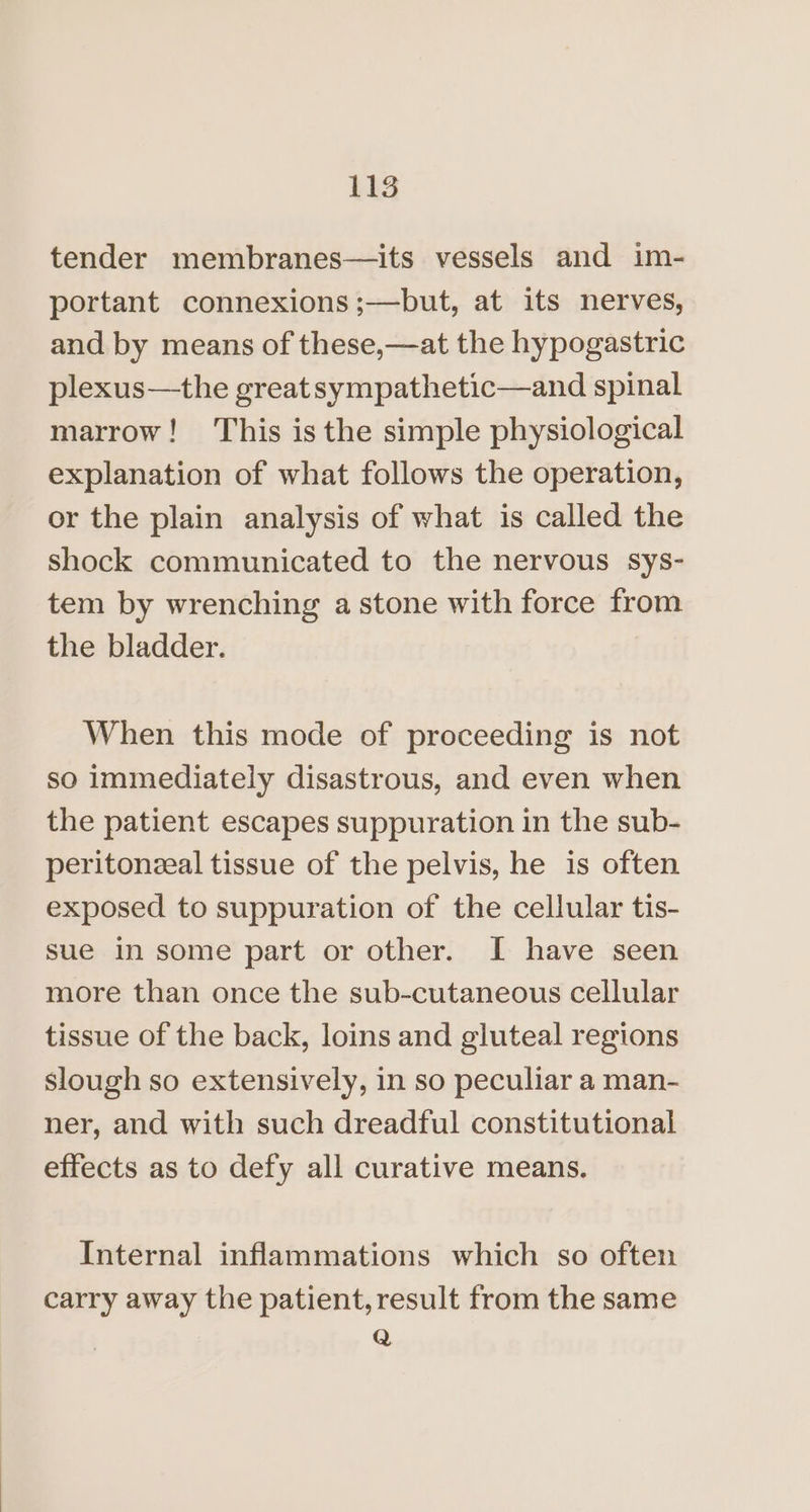 tender membranes—its vessels and im- portant connexions;—but, at its nerves, and by means of these,—at the hypogastric plexus—the great sympathetic—and spinal marrow! ‘This is the simple physiological explanation of what follows the operation, or the plain analysis of what is called the shock communicated to the nervous sys- tem by wrenching a stone with force from the bladder. When this mode of proceeding is not so immediately disastrous, and even when the patient escapes suppuration in the sub- peritonzeal tissue of the pelvis, he is often exposed to suppuration of the cellular tis- sue in some part or other. I have seen more than once the sub-cutaneous cellular tissue of the back, loins and gluteal regions slough so extensively, in so peculiar a man- ner, and with such dreadful constitutional effects as to defy all curative means. Internal inflammations which so often carry away the patient, result from the same Q