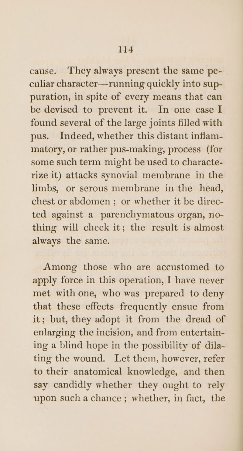 cause. ‘They always present the same pe- culiar character—running quickly into sup- puration, in spite of every means that can be devised to prevent it. In one case I found several of the large joints filled with pus. Indeed, whether this distant inflam- matory, or rather pus-making, process (for some such term might be used to characte- rize it) attacks synovial membrane in the limbs, or serous membrane in the head, chest or abdomen; or whether it be direc- ted against a parenchymatous organ, no- thing will check it; the result is almost always the same. Among those who are accustomed to apply force in this operation, I have never met with one, who was prepared to deny that these effects frequently ensue from it; but, they adopt it from the dread of enlarging the incision, and from entertain- ing a blind hope in the possibility of dila- ting the wound. Let them, however, refer to their anatomical knowledge, and then say candidly whether they ought to rely upon such a chance; whether, in fact, the