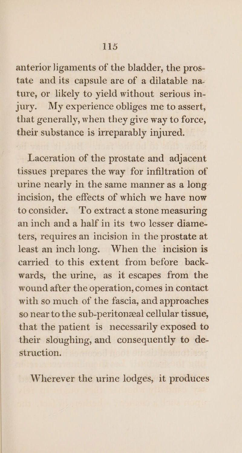 anterior Jigaments of the bladder, the pros- tate and its capsule are of a dilatable na- ture, or likely to yield without serious in- jury. My experience obliges me to assert, that generally, when they give way to force, their substance is irreparably injured. Laceration of the prostate and adjacent tissues prepares the way for infiltration of urine nearly in the same manner as a long incision, the effects of which we have now toconsider. ‘To extract a stone measuring an inch and a half in its two lesser diame- ters, requires an incision in the prostate at least an inch long. When the incision is carried to this extent from before back- wards, the urine, as it escapes from the wound after the operation, comes in contact with so much of the fascia, and approaches so near to the sub-peritonzal cellular tissue, that the patient is necessarily exposed to their sloughing, and consequently to de- struction. Wherever the urine lodges, it produces