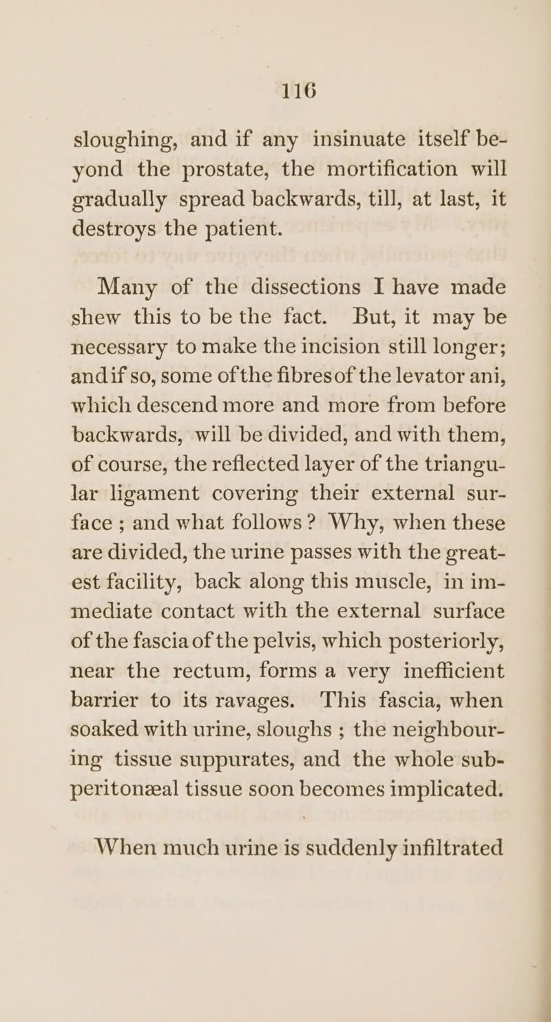 sloughing, and if any insinuate itself be- yond the prostate, the mortification will gradually spread backwards, till, at last, it destroys the patient. Many of the dissections I have made shew this to be the fact. But, it may be necessary to make the incision still longer; andif so, some of the fibresof the levator ani, which descend more and more from before backwards, will be divided, and with them, of course, the reflected layer of the triangu- lar ligament covering their external sur- face ; and what follows? Why, when these are divided, the urine passes with the great- est facility, back along this muscle, in im- mediate contact with the external surface of the fascia of the pelvis, which posteriorly, near the rectum, forms a very inefficient barrier to its ravages. This fascia, when soaked with urine, sloughs ; the neighbour- ing tissue suppurates, and the whole sub- peritonzeal tissue soon becomes implicated. When much urine is suddenly infiltrated