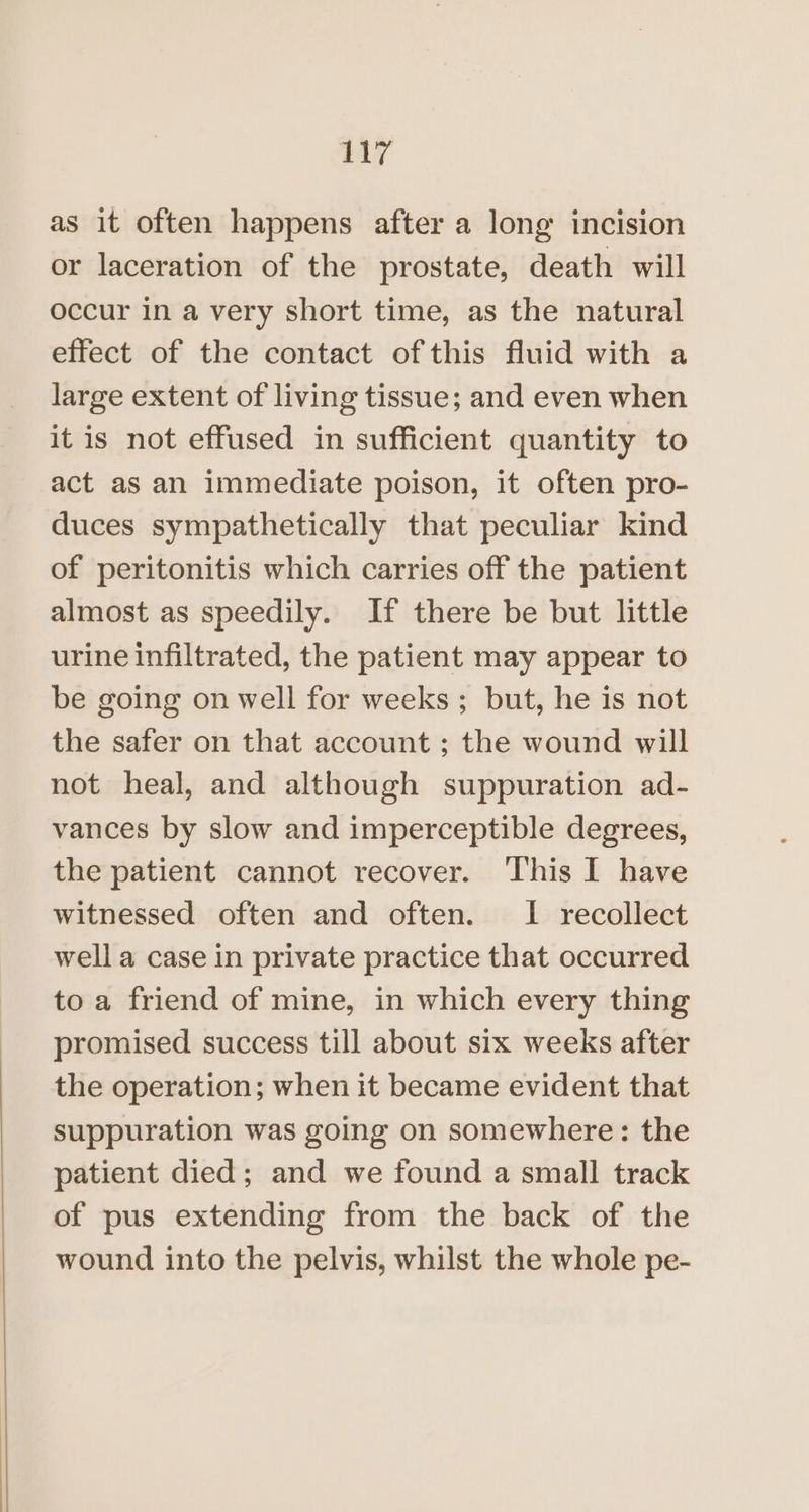 ny as it often happens after a long incision or laceration of the prostate, death will occur in a very short time, as the natural effect of the contact ofthis fluid with a large extent of living tissue; and even when it is not effused in sufficient quantity to act as an immediate poison, it often pro- duces sympathetically that peculiar kind of peritonitis which carries off the patient almost as speedily. If there be but little urine infiltrated, the patient may appear to be going on well for weeks ; but, he is not the safer on that account ; the wound will not heal, and although suppuration ad- vances by slow and imperceptible degrees, the patient cannot recover. This I have witnessed often and often. I recollect well a case in private practice that occurred to a friend of mine, in which every thing promised success till about six weeks after the operation; when it became evident that suppuration was going on somewhere: the patient died; and we found a small track of pus extending from the back of the wound into the pelvis, whilst the whole pe-