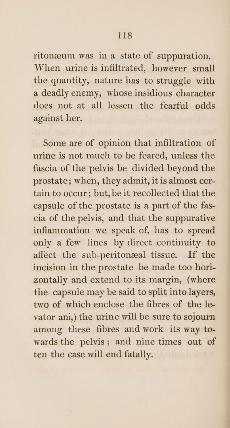 ritonzeum was in a state of suppuration. When urine is infiltrated, however small the quantity, nature has to struggle with a deadly enemy, whose insidious character does not at all lessen the fearful odds against her. Some are of opinion that infiltration of urine is not much to be feared, unless the fascia of the pelvis be divided beyond the prostate; when, they admit, it is almost cer- tain to occur; but, be it recollected that the capsule of the prostate is a part of the fas- cia of the pelvis, and that the suppurative inflammation we speak of, has to spread only a few lines by direct continuity to affect the sub-peritonzeal tissue. If the incision in the prostate be made too hori- zontally and extend to its margin, (where the capsule may be said to split into layers, two of which enclose the fibres of the le- vator ani,) the urine will be sure to sojourn among these fibres and work its way to- wards the pelvis; and nine times out of ten the case will end fatally.
