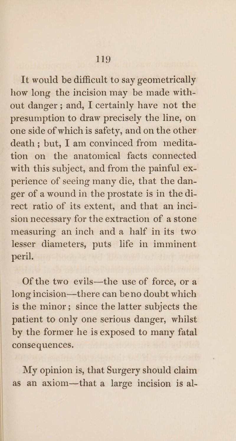 It would be difficult to say geometrically how long the incision may be made with- out danger ; and, I certainly have not the presumption to draw precisely the line, on one side of which is safety, and on the other death ; but, 1 am convinced from medita- tion on the anatomical facts connected with this subject, and from the painful ex- perience of seeing many die, that the dan- ger of a wound in the prostate is in the di- rect ratio of its extent, and that an inci- sion necessary for the extraction of a stone measuring an inch and a half in its two lesser diameters, puts life in imminent peril. Of the two evils—the use of force, or a long incision—there can beno doubt which is the minor; since the latter subjects the patient to only one serious danger, whilst by the former he is exposed to many fatal consequences. My opinion is, that Surgery should claim as an axiom—that a large incision is al-