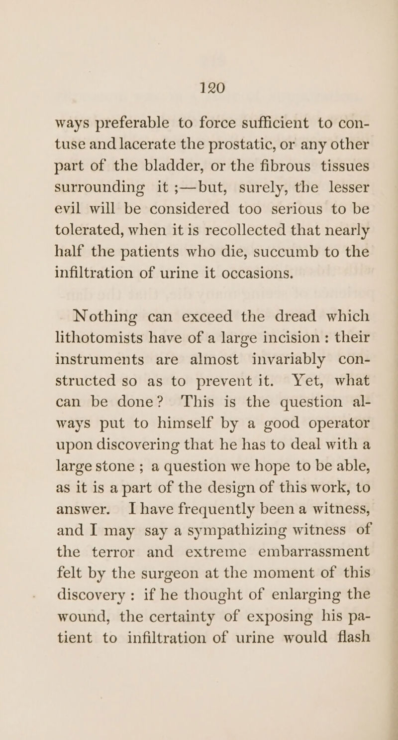 ways preferable to force sufficient to con- tuse and lacerate the prostatic, or any other part of the bladder, or the fibrous tissues surrounding it ;—but, surely, the lesser evil will be considered too serious to be tolerated, when it is recollected that nearly half the patients who die, succumb to the infiltration of urine it occasions. Nothing can exceed the dread which lithotomists have of a large incision : their instruments are almost invariably con- structed so as to prevent it. Yet, what can be done? ‘This is the question al- ways put to himself by a good operator upon discovering that he has to deal with a large stone ; a question we hope to be able, as it is a part of the design of this work, to answer. Ihave frequently been a witness, and J may say a sympathizing witness of the terror and extreme embarrassment felt by the surgeon at the moment of this discovery : if he thought of enlarging the wound, the certainty of exposing his pa- tient to infiltration of urine would flash