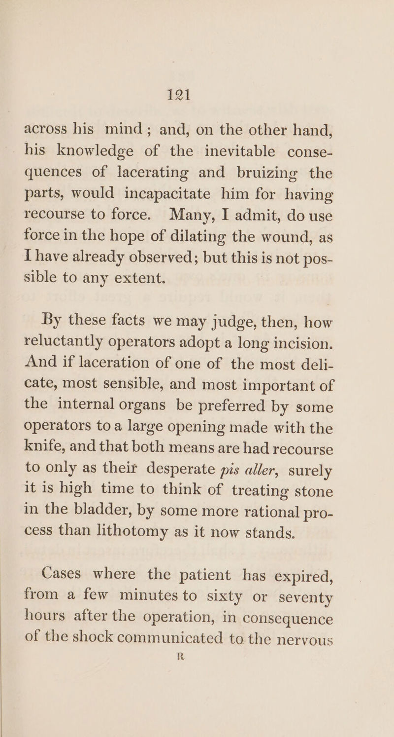 across his mind; and, on the other hand, his knowledge of the inevitable conse- quences of lacerating and bruizing the parts, would incapacitate him for having recourse to force. Many, I admit, do use force in the hope of dilating the wound, as I have already observed; but this is not pos- sible to any extent. By these facts we may judge, then, how reluctantly operators adopt a long incision. And if laceration of one of the most deli- cate, most sensible, and most important of the internal organs be preferred by some operators toa large opening made with the knife, and that both means are had recourse to only as their desperate pis aller, surely it is high time to think of treating stone in the bladder, by some more rational pro- cess than lithotomy as it now stands. Cases where the patient has expired, from a few minutes to sixty or seventy hours after the operation, in consequence of the shock communicated to the nervous R