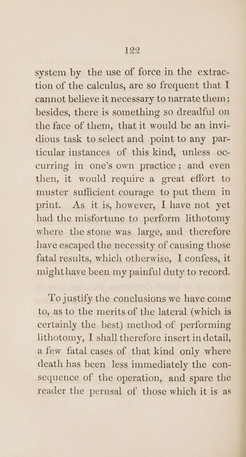 system by the use of force in the extrac- tion of the calculus, are so frequent that I cannot believe it necessary to narrate them; besides, there is something so dreadful on the face of them, that it would be an invi- dious task to select and point to any par- ticular instances of this kind, unless oc- curring in one’s own practice; and even then, it would require a great effort to muster sufficient courage to put them in print. As it is, however, I have not yet had the misfortune to perform lithotomy where the stone was large, and therefore have escaped the necessity of causing those fatal results, which otherwise, I confess, it mighthave been my painful duty to record. ‘I'o justify the conclusions we have come to, as to the merits of the lateral (which is certainly the best) method of performing lithotomy, I shall therefore insert in detail, a few fatal cases of that kind only where death has been less immediately the con- sequence of the operation, and spare the reader the perusal of those which it is as