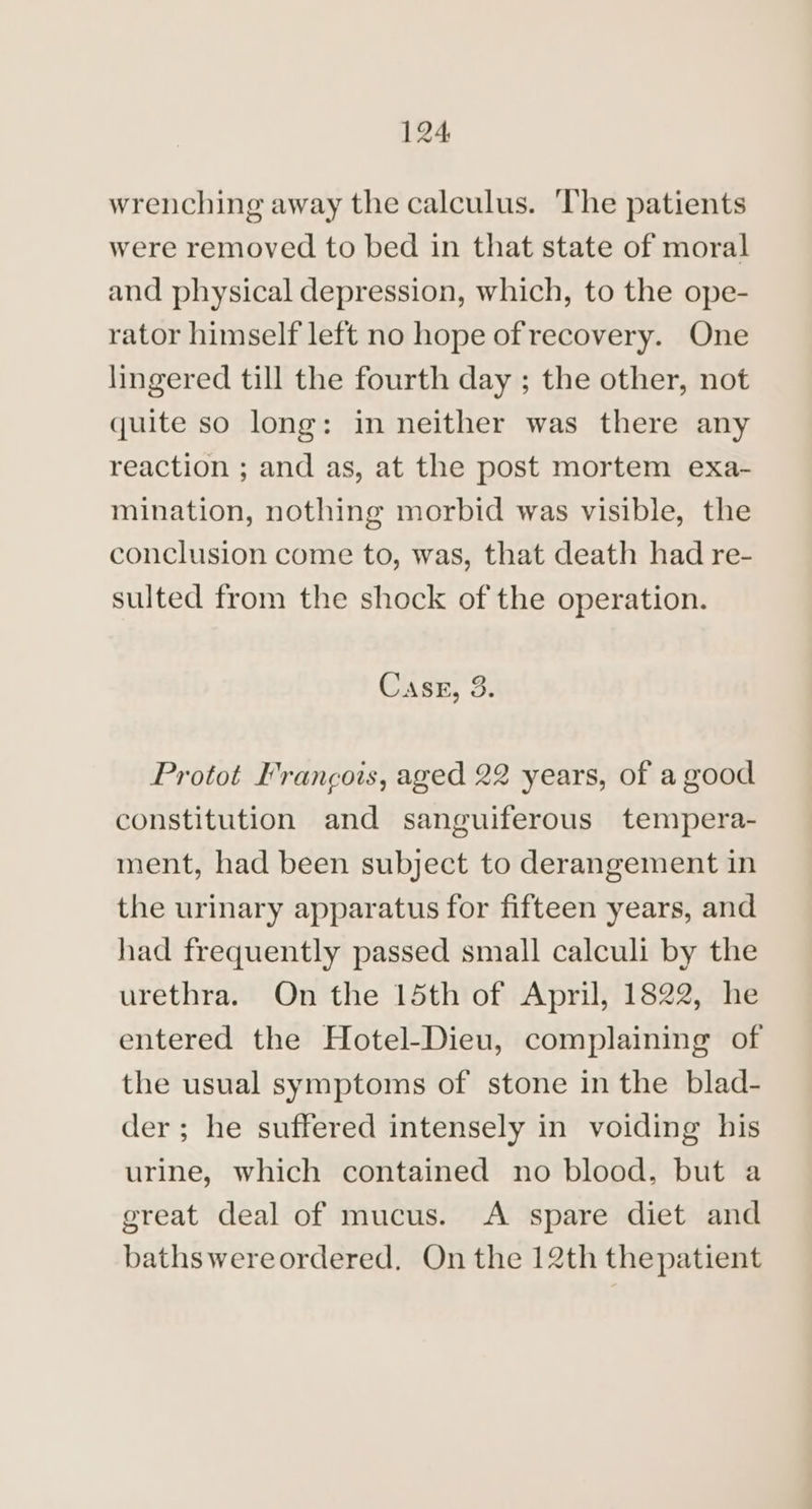wrenching away the calculus. ‘The patients were removed to bed in that state of moral and physical depression, which, to the ope- rator himself left no hope of recovery. One lingered till the fourth day ; the other, not quite so long: in neither was there any reaction ; and as, at the post mortem exa- mination, nothing morbid was visible, the conclusion come to, was, that death had re- sulted from the shock of the operation. Casx, 3. Protot Francois, aged 22 years, of a good constitution and sanguiferous tempera- ment, had been subject to derangement in the urinary apparatus for fifteen years, and had frequently passed small calculi by the urethra. On the 15th of April, 1822, he entered the Hotel-Dieu, complaining of the usual symptoms of stone in the blad- der ; he suffered intensely in voiding his urine, which contained no blood, but a great deal of mucus. <A spare diet and bathswereordered. On the 12th thepatient