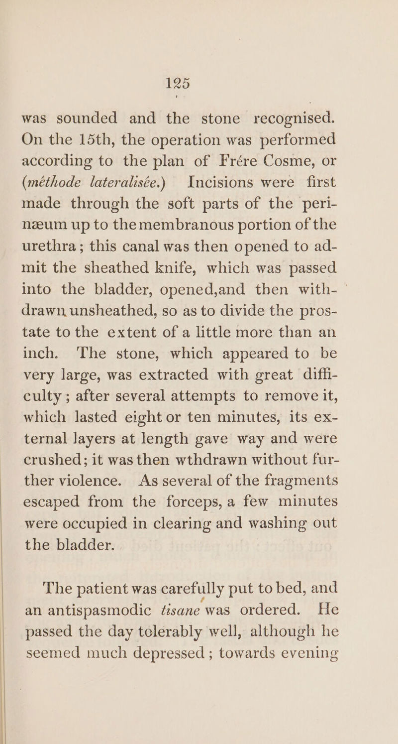 was sounded and the stone recognised. On the 15th, the operation was performed according to the plan of Frére Cosme, or (méthode lateralisée.) Incisions were first made through the soft parts of the peri- nzeum up to the membranous portion of the urethra; this canal was then opened to ad- mit the sheathed knife, which was passed into the bladder, opened,and then with- drawn. unsheathed, so as to divide the pros- tate to the extent of a little more than an inch. The stone, which appeared to be very large, was extracted with great diffi- culty ; after several attempts to remove it, which lasted eight or ten minutes, its ex- ternal Jayers at length gave way and were crushed; it wasthen wthdrawn without fur- ther violence. As several of the fragments escaped from the forceps, a few minutes were occupied in clearing and washing out the bladder. The patient was carefully put to bed, and an antispasmodic tésane was ordered. He passed the day tclerably well, although he seemed much depressed ; towards evening