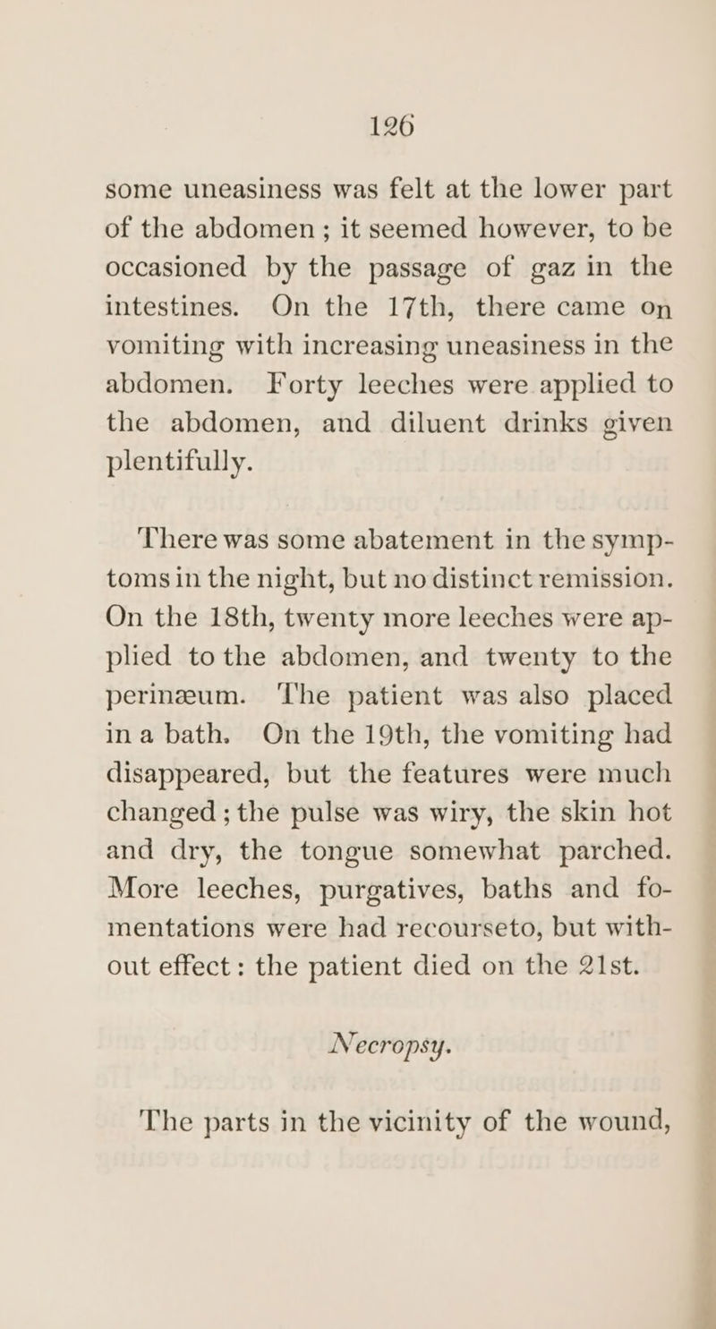 some uneasiness was felt at the lower part of the abdomen; it seemed however, to be occasioned by the passage of gaz in the intestines. On the 17th, there came on vomiting with increasing uneasiness in the abdomen. Forty leeches were applied to the abdomen, and diluent drinks given plentifully. ‘There was some abatement in the symp- toms in the night, but no distinct remission. On the 18th, twenty more leeches were ap- plied tothe abdomen, and twenty to the perineum. ‘he patient was also placed ina bath. On the 19th, the vomiting had disappeared, but the features were much changed ; the pulse was wiry, the skin hot and dry, the tongue somewhat parched. More leeches, purgatives, baths and fo- mentations were had recourseto, but with- out effect: the patient died on the 21st. Necropsy. The parts in the vicinity of the wound,
