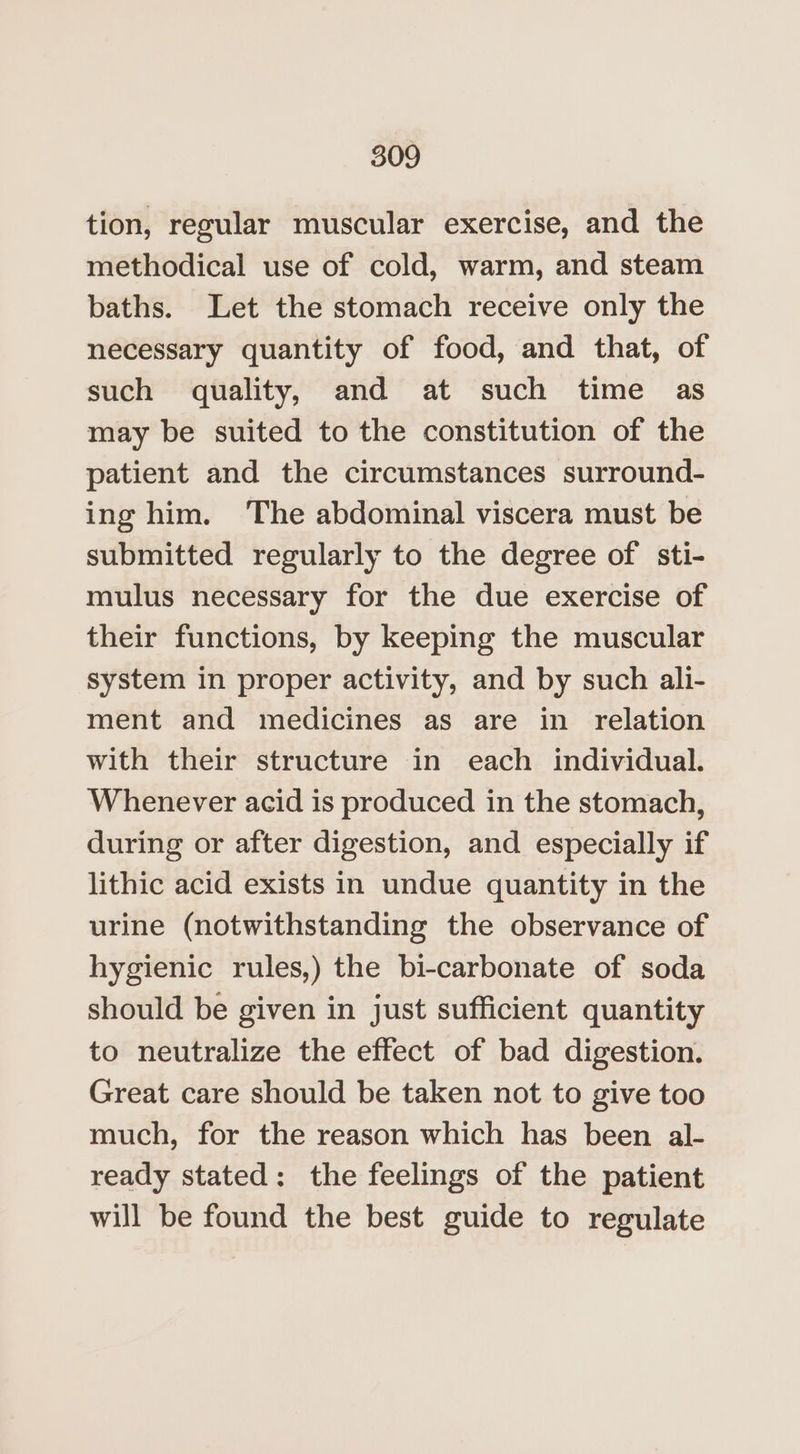 tion, regular muscular exercise, and the methodical use of cold, warm, and steam baths. Let the stomach receive only the necessary quantity of food, and that, of such quality, and at such time as may be suited to the constitution of the patient and the circumstances surround- ing him. The abdominal viscera must be submitted regularly to the degree of sti- mulus necessary for the due exercise of their functions, by keeping the muscular system in proper activity, and by such ali- ment and medicines as are in relation with their structure in each individual. Whenever acid is produced in the stomach, during or after digestion, and especially if lithic acid exists in undue quantity in the urine (notwithstanding the observance of hygienic rules,) the bi-carbonate of soda should be given in just sufficient quantity to neutralize the effect of bad digestion. Great care should be taken not to give too much, for the reason which has been al- ready stated: the feelings of the patient will be found the best guide to regulate