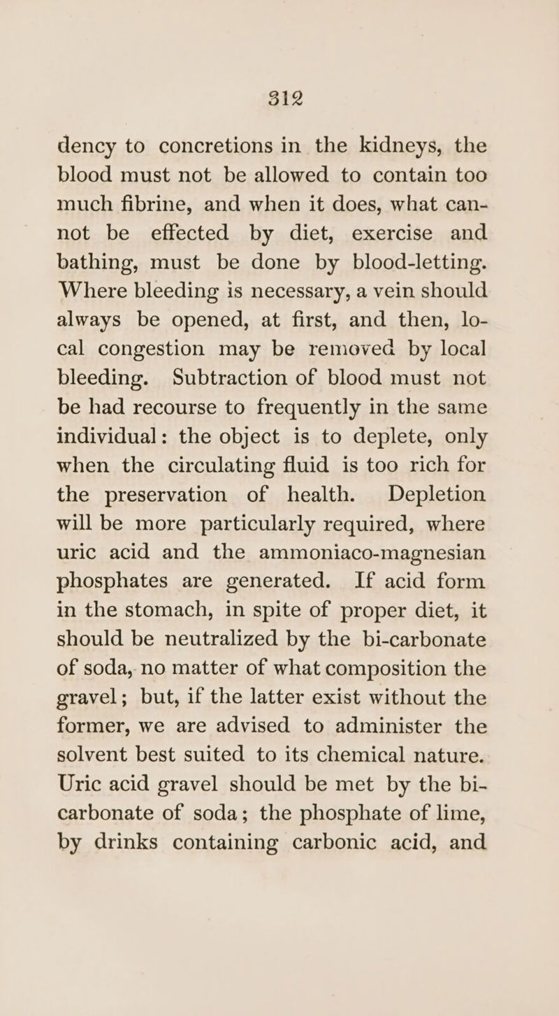ot dency to concretions in the kidneys, the blood must not be allowed to contain too much fibrine, and when it does, what can- not be effected by diet, exercise and bathing, must be done by blood-letting. Where bleeding is necessary, a vein should always be opened, at first, and then, lo- cal congestion may be removed by local bleeding. Subtraction of blood must not be had recourse to frequently in the same individual: the object is to deplete, only when the circulating fluid is too rich for the preservation of health. Depletion will be more particularly required, where uric acid and the ammoniaco-magnesian phosphates are generated. If acid form in the stomach, in spite of proper diet, it should be neutralized by the bi-carbonate of soda, no matter of what composition the gravel; but, if the latter exist without the former, we are advised to administer the solvent best suited to its chemical nature. Uric acid gravel should be met by the bi- carbonate of soda; the phosphate of lime, by drinks containing carbonic acid, and