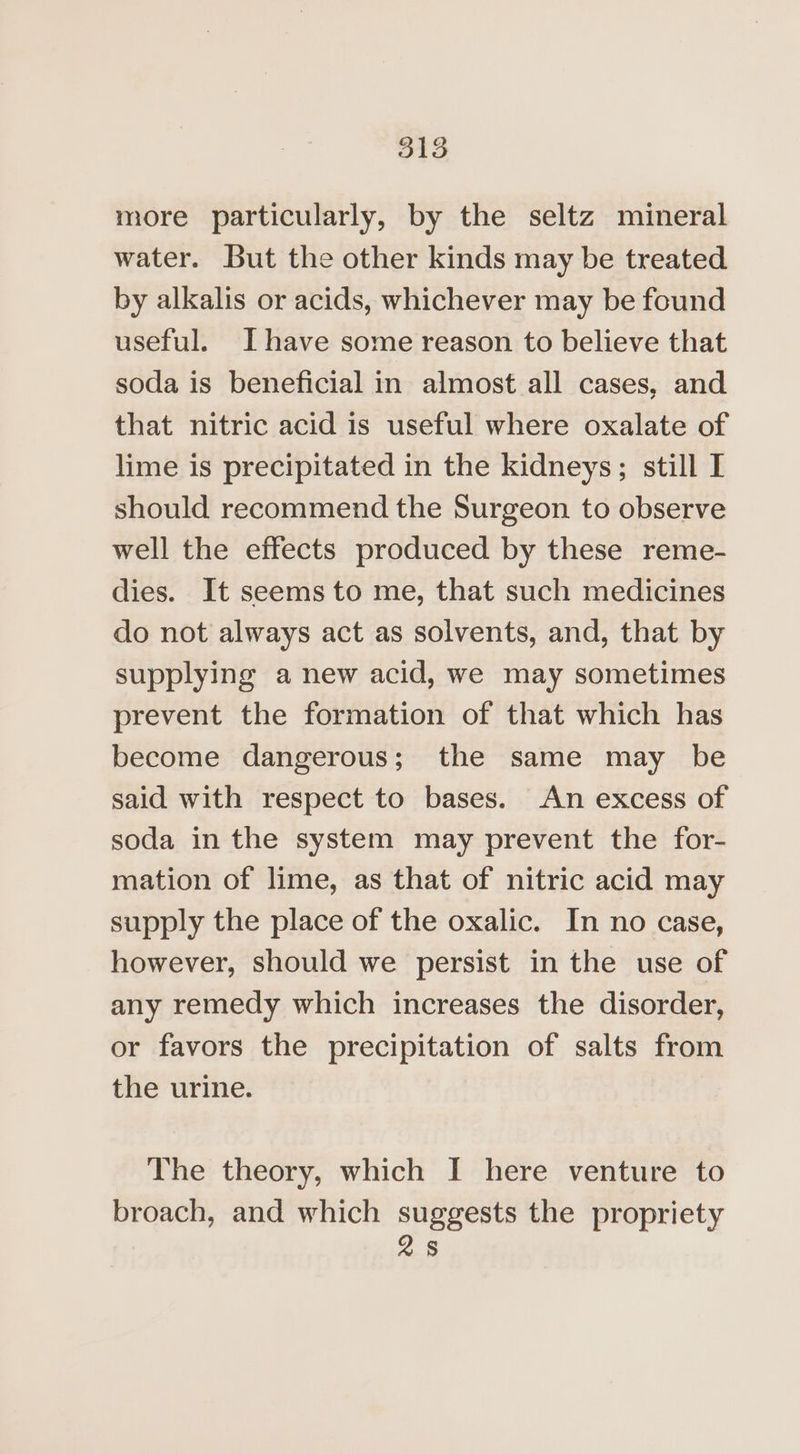 more particularly, by the seltz mineral water. But the other kinds may be treated by alkalis or acids, whichever may be found useful. I have some reason to believe that soda is beneficial in almost all cases, and that nitric acid is useful where oxalate of lime is precipitated in the kidneys; still I should recommend the Surgeon to observe well the effects produced by these reme- dies. It seems to me, that such medicines do not always act as solvents, and, that by supplying a new acid, we may sometimes prevent the formation of that which has become dangerous; the same may be said with respect to bases. An excess of soda in the system may prevent the for- mation of lime, as that of nitric acid may supply the place of the oxalic. In no case, however, should we persist in the use of any remedy which increases the disorder, or favors the precipitation of salts from the urine. The theory, which I here venture to broach, and which suggests the propriety s