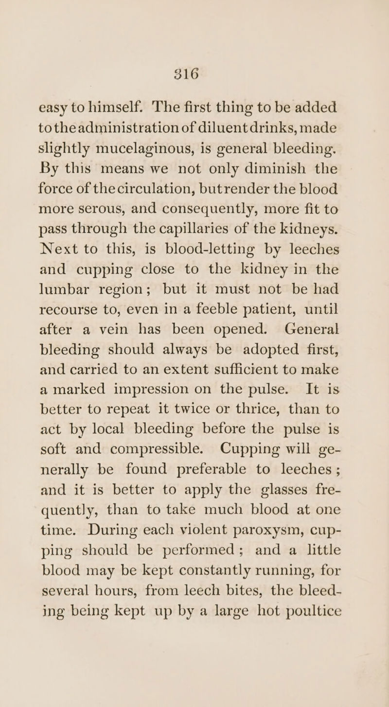 easy to himself. The first thing to be added totheadministration of diluent drinks, made slightly mucelaginous, is general bleeding. By this means we not only diminish the force of the circulation, butrender the blood more serous, and consequently, more fit to pass through the capillaries of the kidneys. Next to this, is blood-letting by leeches and cupping close to the kidney in the lumbar region; but it must not be had recourse to, even in a feeble patient, until after a vein has been opened. General bleeding should always be adopted first, and carried to an extent sufficient to make a marked impression on the pulse. It is better to repeat it twice or thrice, than to act by local bleeding before the pulse is soft and compressible. Cupping will ge- nerally be found preferable to leeches ; and it is better to apply the glasses fre- quently, than to take much blood at one time. During each violent paroxysm, cup- ping should be performed; and a little blood may be kept constantly running, for several hours, from leech bites, the bleed- ing being kept up by a large hot poultice
