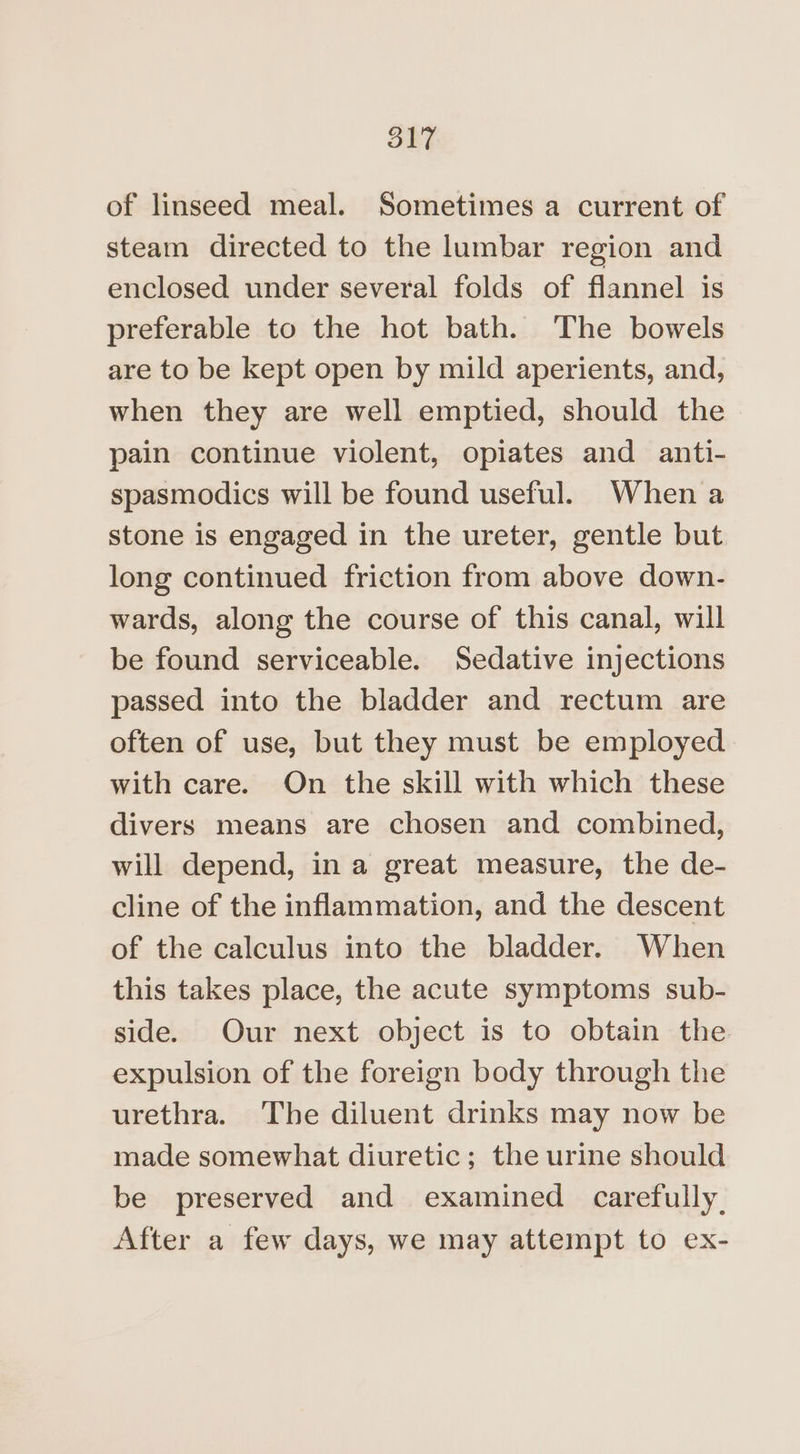 of linseed meal. Sometimes a current of steam directed to the lumbar region and enclosed under several folds of flannel is preferable to the hot bath. The bowels are to be kept open by mild aperients, and, when they are well emptied, should the pain continue violent, opiates and anti- spasmodics will be found useful. When a stone is engaged in the ureter, gentle but long continued friction from above down- wards, along the course of this canal, will be found serviceable. Sedative injections passed into the bladder and rectum are often of use, but they must be employed with care. On the skill with which these divers means are chosen and combined, will depend, in a great measure, the de- cline of the inflammation, and the descent of the calculus into the bladder. When this takes place, the acute symptoms sub- side. Our next object is to obtain the expulsion of the foreign body through the urethra. The diluent drinks may now be made somewhat diuretic; the urine should be preserved and examined carefully, After a few days, we may attempt to ex-
