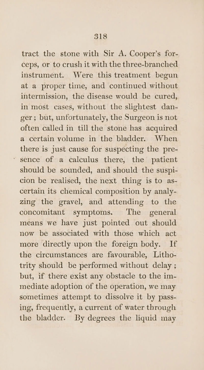 tract the stone with Sir A. Cooper’s for- ceps, or to crush it with the three-branched instrument. Were this treatment begun at a proper time, and continued without intermission, the disease would be cured, in most cases, without the slightest dan- ger; but, unfortunately, the Surgeon is not often called in till the stone has acquired a certain volume in the bladder. When there is just cause for suspecting the pre- ‘ sence of a calculus there, the patient should be sounded, and should the suspi- cion be realised, the next thing is to as- certain its chemical composition by analy- zing the gravel, and attending to the concomitant symptoms. ‘The general means we have just pointed out should now be associated with those which act more directly upon the foreign body. If the circumstances are favourable, Litho- trity should be performed without delay ; but, if there exist any obstacle to the im- mediate adoption of the operation, we may sometimes attempt to dissolve it by pass- ing, frequently, a current of water through the bladder. By degrees the liquid may
