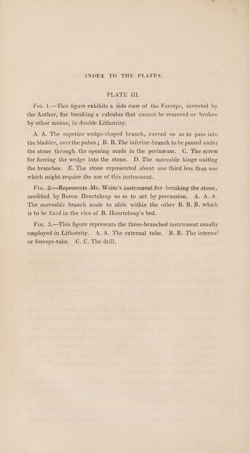 PLATE ILL. Fig. 1.—This figure exhibits a side view of the Forceps, invented by the Author, for breaking a calculus that cannot be removed or broken by other means, in double Lithotrity. A. A. The superior wedge-shaped branch, curved so as to pass into the bladder, overthe pubes; B. B. The inferior-branch to be passed under the stone through the opening made in the perineum. C. The screw for forcing the wedge into the stone. D. The moveable hinge uniting the branches. E. The stone represented about one third less than one which might require the use of this instrument. Fic. 2.—Represents Mr. Weiss’s instrument for breaking the stone, modified by Baron Heurteloup so as to act by percussion. A. A. A. The moveable branch made to slide within the other B. B. B. which is to be fixed in the vice of B. Heurteloup’s bed. Fig. 3.—This figure represents the three-branched instrument usually employed in Lithotrity. A.A. The external tube. B.B. The interna!