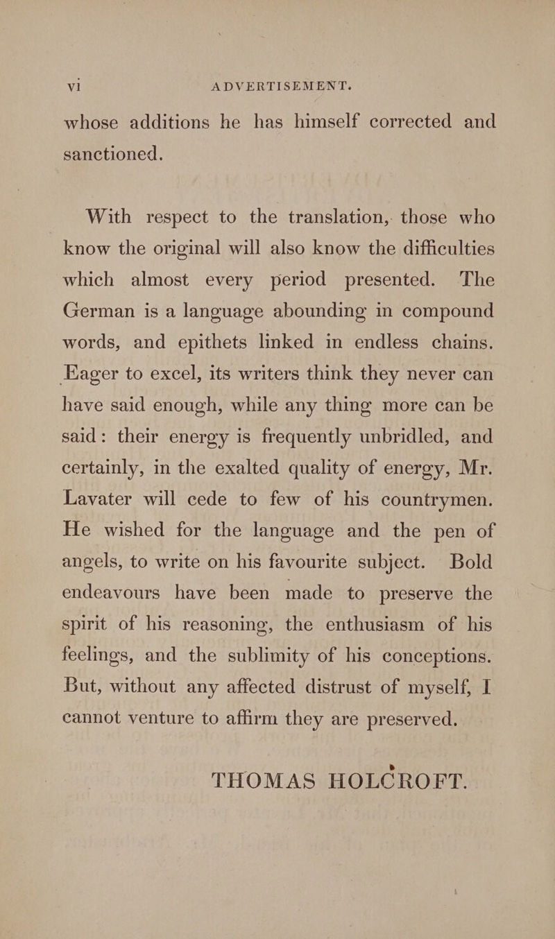 whose additions he has himself corrected and sanctioned. With respect to the translation, those who know the original will also know the difficulties which almost every period presented. The German is a language abounding in compound words, and epithets linked in endless chains. Eager to excel, its writers think they never can have said enough, while any thing more can be said: their energy is frequently unbridled, and certainly, in the exalted quality of energy, Mr. Lavater will cede to few of his countrymen. He wished for the language and the pen of angels, to write on his favourite subject. Bold endeavours have been made to preserve the spirit of his reasoning, the enthusiasm of his feelings, and the sublimity of his conceptions. But, without any affected distrust of myself, I cannot venture to affirm they are preserved. THOMAS HOLCROFT.