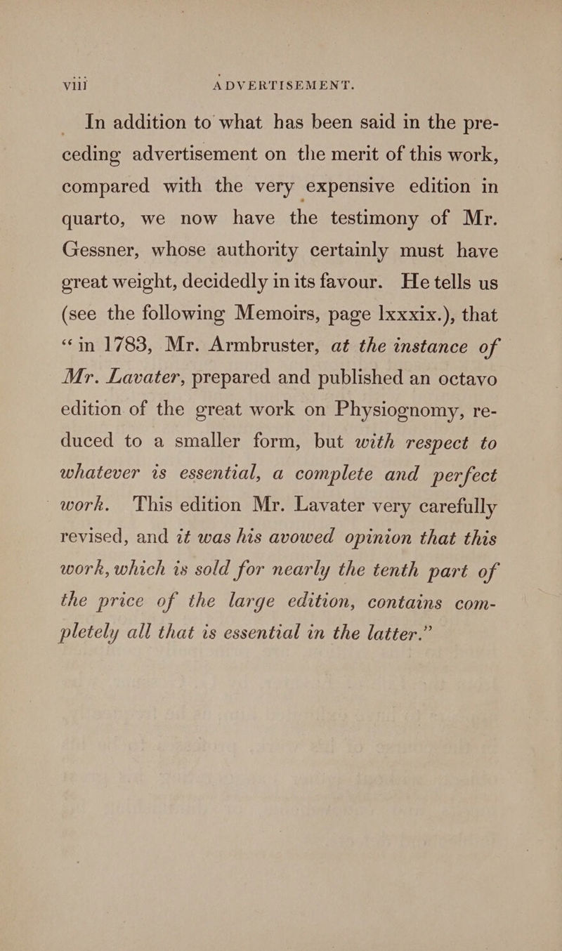 _ In addition to what has been said in the pre- ceding advertisement on the merit of this work, compared with the very expensive edition in quarto, we now have the testimony of Mr. Gessner, whose authority certamly must have great weight, decidedly inits favour. He tells us (see the following Memoirs, page lxxxix.), that ‘in 1783, Mr. Armbruster, at the instance of Mr. Lavater, prepared and published an octavo edition of the great work on Physiognomy, re- duced to a smaller form, but with respect to whatever is essential, a complete and perfect work, This edition Mr. Lavater very carefully revised, and 7é was his avowed opinion that this work, which is sold for nearly the tenth part of the price of the large edition, contains com- pletely all that is essential in the latter.”