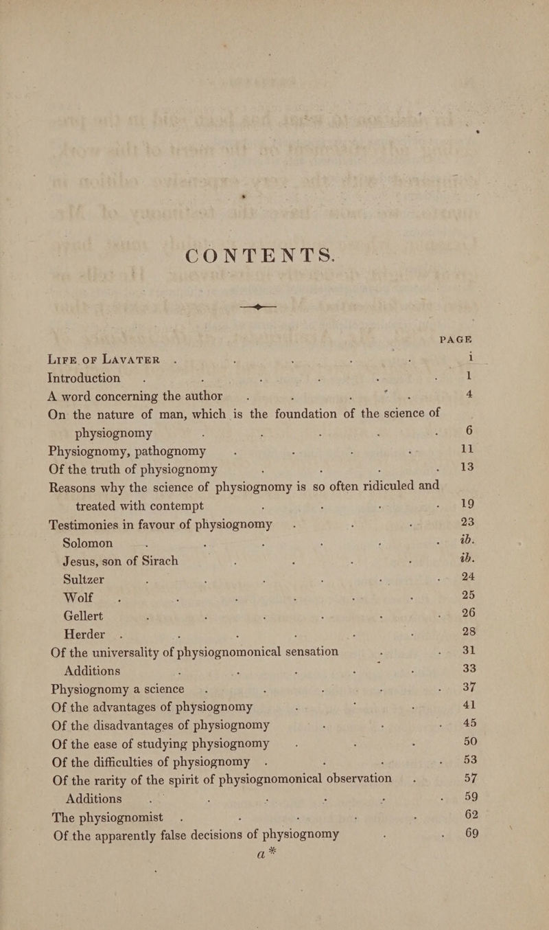 CONTENTS. > PAGE LiFE oF LAVATER . ial’ i Introduction. , ; : 1 A word concerning the afitior ; . 4 On the nature of man, which is the foundation of the science of physiognomy 6 Physiognomy, pathognomy : : ; ‘ 11 Of the truth of physiognomy 13 Reasons why the science of physiognomy is so Boas hilenied oe treated with contempt : ‘ : eT T Le Testimonies in favour of physiognomy : : 23 Solomon ; ; xine 408 Jesus, son of Sirach AS. : : ? ab. Sultzer ; ; ie . 24 Wolf. : ; : 25 Gellert , : : : <i 20 Herder . : : 4 28 Of the universality of physiognomonical sensation : raat Additions : ; Reet : 33 Physiognomy a science. . ; ; Bere ey Of the advantages of physiognomy : : 41 Of the disadvantages of physiognomy bids 2 AB Of the ease of studying physiognomy ; ; : 50 Of the difficulties of physiognomy . ; ; ES. Of the rarity of the spirit of physiognomonical observation. 57 Additions 5 : : : ab9 The physiognomist . , : 62 Of the apparently false devaione of A aeneare ’ 4200 a*