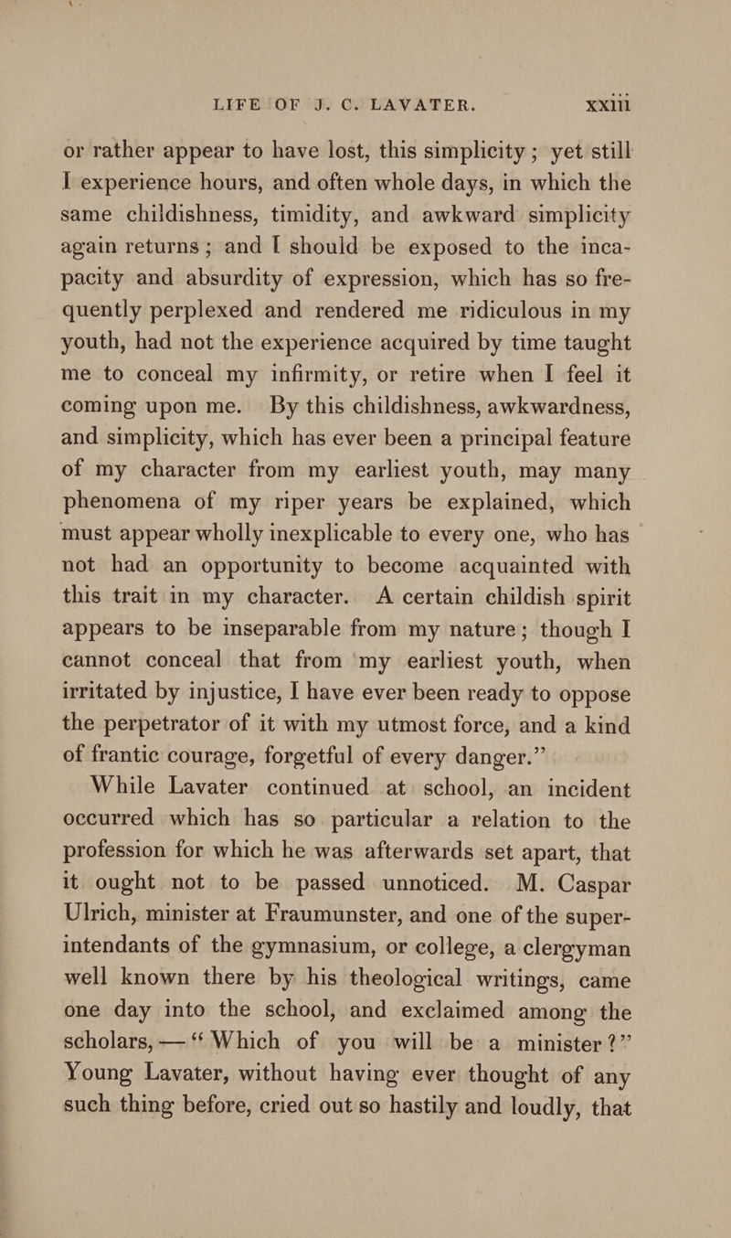 or rather appear to have lost, this simplicity ; yet still I experience hours, and often whole days, in which the same childishness, timidity, and awkward simplicity again returns; and [ should be exposed to the inca- pacity and absurdity of expression, which has so fre- quently perplexed and rendered me ridiculous in my youth, had not the experience acquired by time taught me to conceal my infirmity, or retire when I feel it coming upon me. By this childishness, awkwardness, and simplicity, which has ever been a principal feature of my character from my earliest youth, may many phenomena of my riper years be explained, which must appear wholly inexplicable to every one, who has — not had an opportunity to become acquainted with this trait in my character. A certain childish spirit appears to be inseparable from my nature; though I cannot conceal that from my earliest youth, when irritated by injustice, I have ever been ready to oppose the perpetrator of it with my utmost force, and a kind of frantic courage, forgetful of every danger.” While Lavater continued at school, an incident occurred which has so particular a relation to the profession for which he was afterwards set apart, that it ought not to be passed unnoticed. M. Caspar Ulrich, minister at Fraumunster, and one of the super- intendants of the gymnasium, or college, a clergyman well known there by his theological writings, came one day into the school, and exclaimed among the scholars, —‘‘ Which of you will be a minister ?’’ Young Lavater, without having ever thought of any such thing before, cried out so hastily and loudly, that