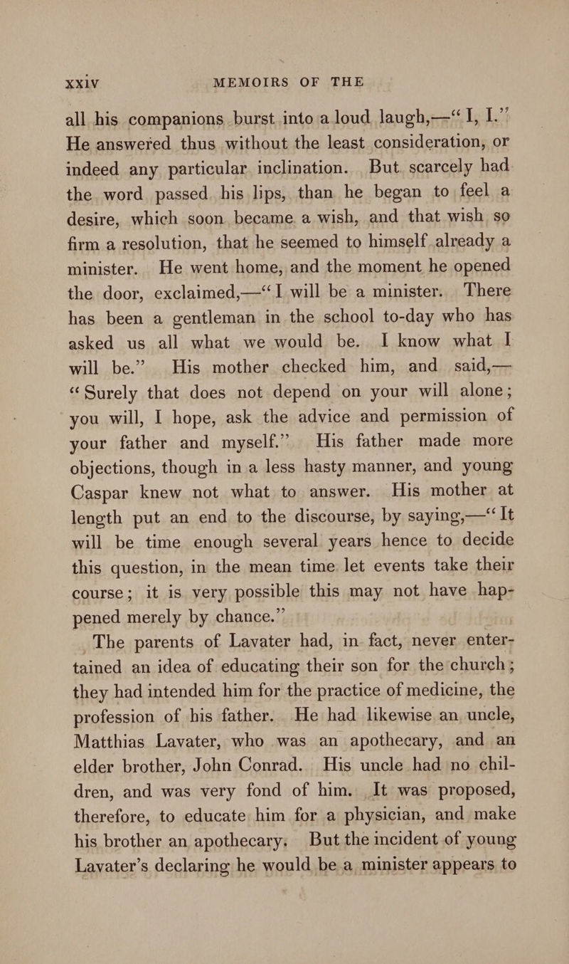 all his companions burst into a loud laugh,—“ I, 1 Ei He answered thus without the least consideration, or indeed any particular inclination. But. scarcely had the word passed. his lips, than he began to feel a desire, which soon became. a wish, and that wish so firm a resolution, that he seemed to himself already a minister. He went home, and the moment he opened the door, exclaimed,—‘“I will be a minister. There has been a gentleman in the school to-day who has asked us all what we would be. I know what I will be.” His mother checked him, and_ said,— “Surely that does not depend on your will alone; you will, I hope, ask the advice and permission of your father and myself.” His father made more objections, though ina less hasty manner, and young Caspar knew not what to answer. His mother at length put an end to the discourse, by saying,—‘ It will be time enough several years hence to decide this question, in the mean time let events take their course; it is very possible this may not have hap- pened merely by chance.” The parents of Lavater had, in. fact, never enter- tained an idea of educating their son for the church ; they had intended him for the practice of medicine, the profession of his father. He had likewise an. uncle, Matthias Lavater, who was an apothecary, and an elder brother, John Conrad. His uncle had no chil- dren, and was very fond of him. It was proposed, therefore, to educate him for a physician, and make his brother an apothecary. But the incident of young Lavater’s declaring he would be a minister appears to