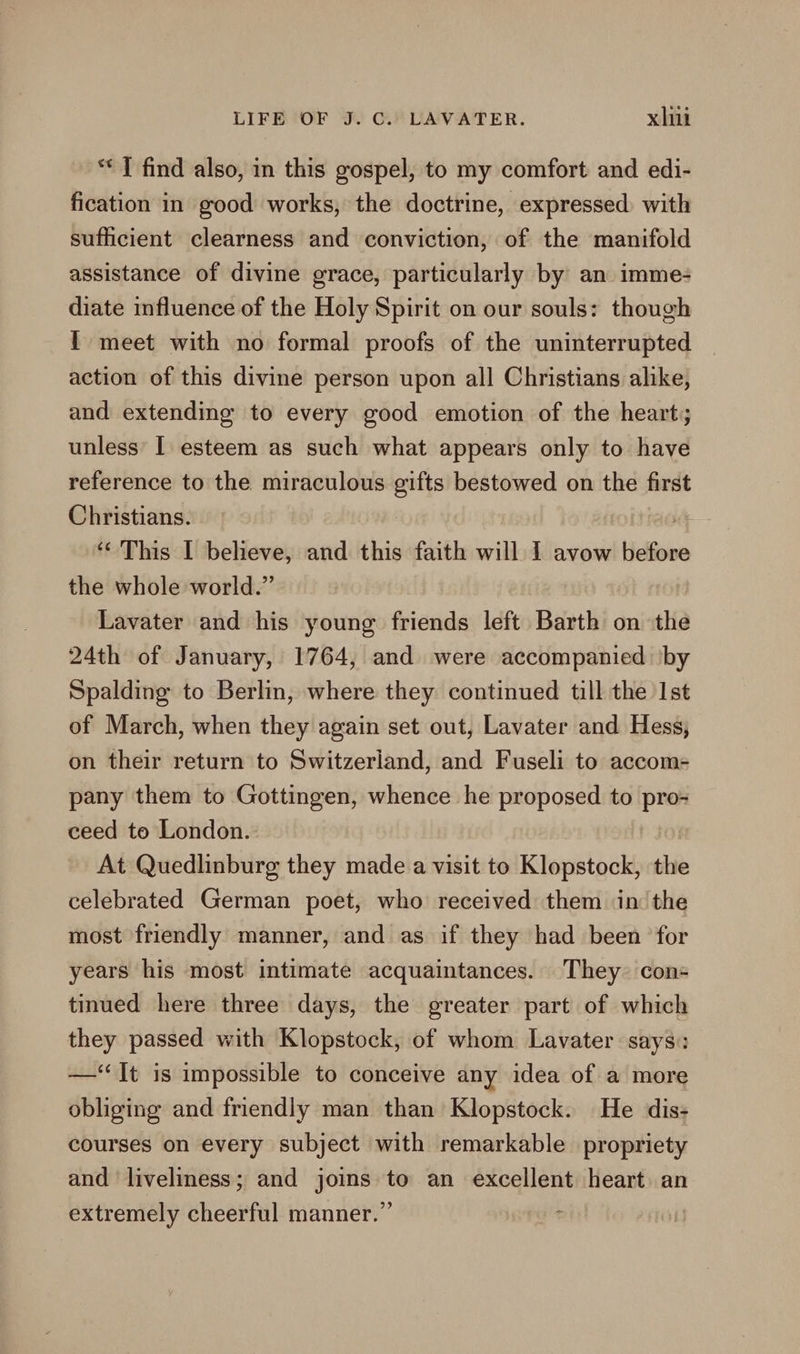 ** I find also, in this gospel, to my comfort and edi- fication in good works, the doctrine, expressed with sufficient clearness and conviction, of the manifold assistance of divine grace, particularly by an imme: diate influence of the Holy Spirit on our souls: though I meet with no formal proofs of the uninterrupted action of this divine person upon all Christians alike, and extending to every good emotion of the heart; unless’ I esteem as such what appears only to have reference to the miraculous gifts bestowed on the first Christians. “i ‘“ This | believe, and this faith will 1 avow before the whole world.” Lavater and his young friends left Barth on the 24th of January, 1764, and were accompanied ‘by Spalding to Berlin, where they continued till the Ist of March, when they again set out, Lavater and Hess, on their return to Switzerland, and Fuseli to accom- pany them to Gottingen, whence he proposed to pro- ceed to London. At Quedlinburg they made a visit to Klopstock, the celebrated German poet, who received them in the most friendly manner, and as if they had been for years his most intimate acquaintances. They con tinued here three days, the greater part of which they passed with Klopstock, of whom Lavater says: —‘‘It is impossible to conceive any idea of a more obliging and friendly man than Klopstock. He dis- courses on every subject with remarkable propriety and liveliness; and joins to an excellent heart an extremely cheerful manner.”