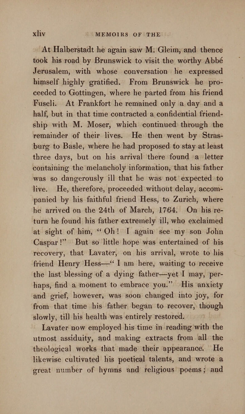 At Halberstadt he again saw M: Gleim, and thence took his road by Brunswick to visit the worthy Abbé Jerusalem, with whose conversation he expressed himself highly gratified. From Brunswick he pro- ceeded to Gottingen, where he parted from his friend Fuseli. At Frankfort he remained only a day and a half, but in that time contracted a confidential friend- ship with M. Moser, which continued through the remainder of their lives. He then went by Stras- burg to Basle, where he had proposed to stay at least three days, but on his arrival there found a letter containing the melancholy information, that his father was so dangerously ill that he was not expected to live. He, therefore, proceeded without delay, accom- panied by his faithful friend Hess, to Zurich, where he arrived on the 24th of March, 1764. On his re- turn he found his father extremely ill, who exclaimed at sight of him, “Oh! I again see my son John Caspar!” But so little hope was entertained of his recovery, that Lavater, on his arrival, wrote to his friend Henry Hess—‘‘ I am here, waiting to receive the last blessing of a dying father—yet I may, per- haps, find a moment to embrace you.” His anxiety and grief, however, was soon changed into joy, for from that time his father began to recover, though slowly, till his health was entirely restored. Lavater now employed his time in reading with the utmost assiduity, and making extracts from all the theological works that made their appearance. He likewise cultivated his poetical talents, and wrote a great number of hymns and religious poems; and