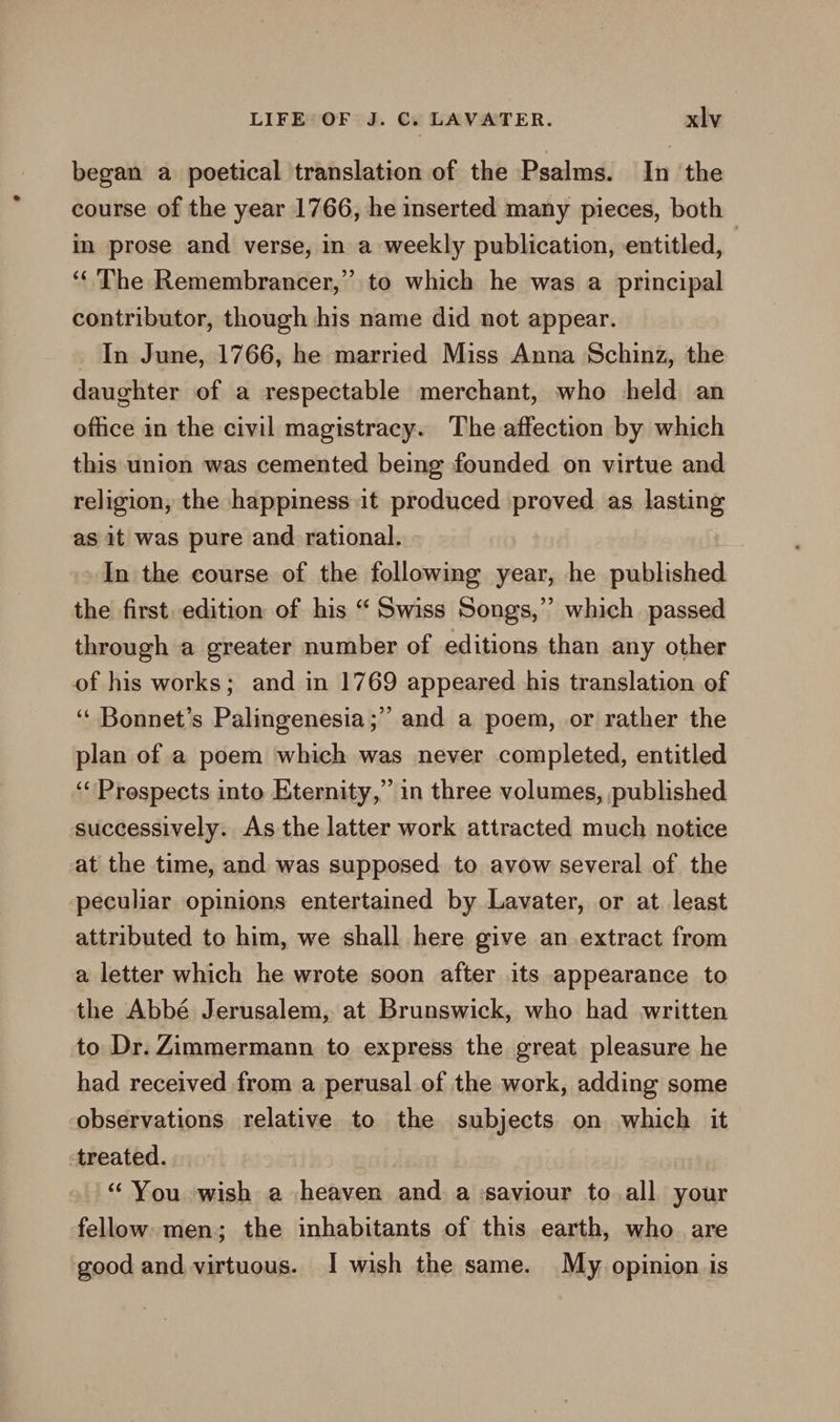 began a poetical translation of the Psalms. In the course of the year 1766, he inserted many pieces, both in prose and verse, in a weekly publication, entitled, | ‘‘ The Remembrancer,” to which he was a principal contributor, though his name did not appear. In June, 1766, he married Miss Anna Schinz, the daughter of a respectable merchant, who held an office in the civil magistracy. The affection by which this union was cemented being founded on virtue and religion, the happiness it produced proved as lasting as it was pure and rational. — In the course of the following year, he published the first. edition of his “ Swiss Songs,’ which passed through a greater number of editions than any other of his works; and in 1769 appeared his translation of ‘ Bonnet’s Palingenesia;” and a poem, or rather the plan of a poem which was never completed, entitled ‘Prospects into Eternity,” in three volumes, published successively. As the latter work attracted much notice at the time, and was supposed to avow several of the ‘peculiar opinions entertained by Lavater, or at least attributed to him, we shall here give an extract from a letter which he wrote soon after its appearance to the Abbé Jerusalem, at Brunswick, who had written to Dr. Zimmermann to express the great pleasure he had received from a perusal of the work, adding some observations relative to the subjects on which it treated. “ You wish a heaven and a saviour to all your fellow. men; the inhabitants of this earth, who are good and virtuous. I wish the same. My opinion is