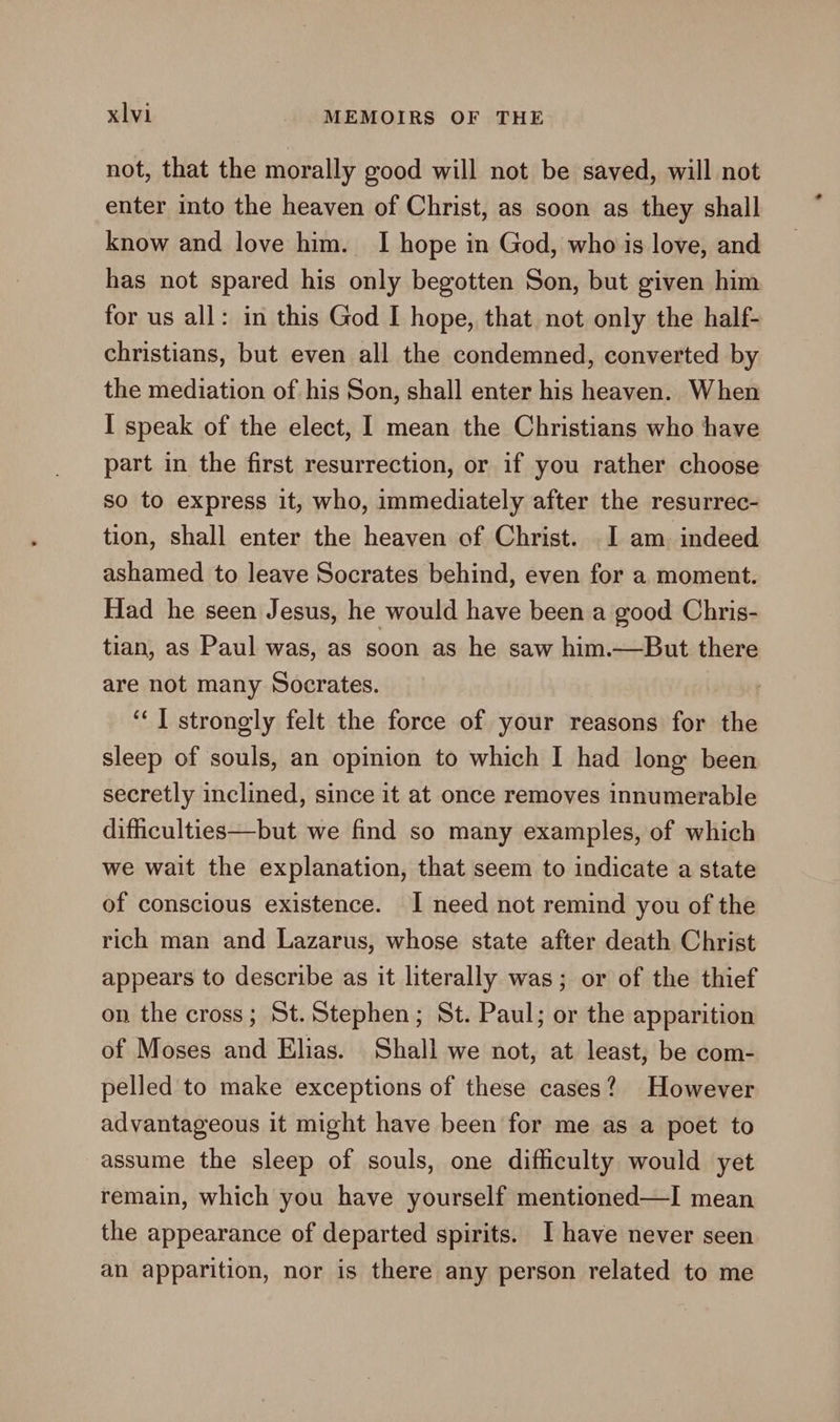 not, that the morally good will not be saved, will not enter into the heaven of Christ, as soon as they shall know and love him. I hope in God, who is love, and has not spared his only begotten Son, but given him for us all: in this God I hope, that not only the half- christians, but even all the condemned, converted by the mediation of his Son, shall enter his heaven. When I speak of the elect, I mean the Christians who have part in the first resurrection, or if you rather choose so to express it, who, immediately after the resurrec- tion, shall enter the heaven of Christ. 1 am indeed ashamed to leave Socrates behind, even for a moment. Had he seen Jesus, he would have been a good Chris- tian, as Paul was, as soon as he saw him.—But there are not many Socrates. ‘“‘] strongly felt the force of your reasons for the sleep of souls, an opinion to which I had long been secretly inclined, since it at once removes innumerable difiiculties—but we find so many examples, of which we wait the explanation, that seem to indicate a state of conscious existence. I need not remind you of the rich man and Lazarus, whose state after death Christ appears to describe as it literally was; or of the thief on the cross; St. Stephen; St. Paul; or the apparition of Moses and Elias. Shall we not, at least, be com- pelled to make exceptions of these cases? However advantageous it might have been for me as a poet to assume the sleep of souls, one difficulty would yet remain, which you have yourself mentioned—I mean the appearance of departed spirits. I have never seen an apparition, nor is there any person related to me