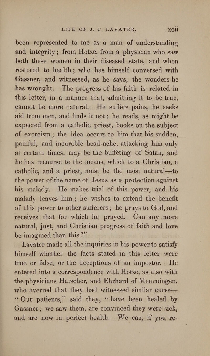 been represented to me as a man of understanding and integrity ; from Hotze, from a physician who saw both these women in their diseased state, and when restored to health; who -has himself conversed with Gassner, and witnessed, as he says, the wonders he has wrought. The progress of his faith is related in this letter, in a manner that, admitting it to be true, cannot be more natural. He suffers pains, he seeks aid from men, and finds it not; he reads, as might be expected from a catholic priest, books on the subject of exorcism; the idea occurs to him that his sudden, painful, and incurable head-ache, attacking him only at certain times, may be the buffeting of Satan, and he has recourse to the means, which to a Christian, a catholic, and a priest, must be the most natural—to the power of the name of Jesus as a protection against his malady. He makes trial of this power, and. his malady leaves him; he wishes to extend the benefit of this power to other sufferers; he prays to God, and receives that for which he prayed. Can any more natural, just, and Christian progress of faith and love be imagined than this ?”’ Lavater made all the inquiries in his power to satisfy himself whether the facts stated in this letter were true or false, or the deceptions of an impostor. He entered into a correspondence with Hotze, as also with the physicians Harscher, and Ehrhard of Memmingen, who averred that they had witnessed similar cures— ‘Our patients,” said they, ‘ have been healed by Gassner ; we saw them, are convinced they were sick, and are now in_ perfect health. We can, if you re-