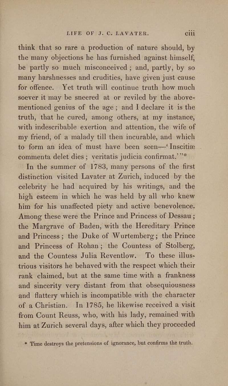 think that so rare a production of nature should, by the many objections he has furnished against himself, be partly so much misconceived ; and, partly, by so many harshnesses and crudities, have given just cause for offence. Yet truth will continue truth how much soever it may be sneered at or reviled by the above- mentioned genius of the age; and I declare it is the truth, that he cured, among others, at my instance, with indescribable exertion and attention, the wife of my friend, of a malady till then incurable, and which to form an idea of must have been seen—‘ Inscitiz commenta delet dies ; veritatis judicia confirmat.’”* In the summer of 1783, many persons of the first distinction visited Lavater at Zurich, induced by the celebrity he had acquired by his writings, and the high esteem in which he was held by all who knew him for his unaffected piety and active benevolence. Among these were the Prince and Princess of Dessau ; the Margrave of Baden, with the Hereditary Prince and Princess; the Duke of Wurtemberg; the Prince and Princess of Rohan; the Countess of Stolberg, and the Countess Julia Reventlow. To these illus- trious visitors he behaved with the respect which their rank claimed, but at the same time with a frankness and sincerity very distant from that obsequiousness and flattery which is incompatible with the character of a Christian. In 1785, he likewise received a visit from Count Reuss, who, with his lady, remained with him at Zurich several days, after which they proceeded * Time destroys the pretensions of ignorance, but confirms the truth.