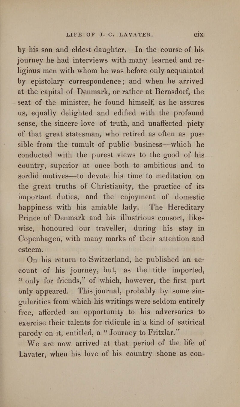 by his son and eldest daughter. In the course of his journey he had interviews with many learned and re- ligious men with whom he was before only acquainted by epistolary correspondence; and when he arrived at the capital of Denmark, or rather at Bernsdorf, the seat of the minister, he found himself, as he assures us, equally delighted and edified with the profound sense, the sincere love of truth, and unaffected piety of that great statesman, who retired as often as pos- sible from the tumult of public business—which he conducted with the purest views to the good of his country, superior at once both to ambitious and to sordid motives—to devote his time to meditation on the great truths of Christianity, the practice of its important duties, and the enjoyment of domestic happiness with his amiable lady. The Hereditary Prince of Denmark and his illustrious consort, like- wise, honoured our traveller, during his stay in Copenhagen, with many marks of their attention and esteem. On his return to Switzerland, he published an ac- count of his journey, but, as the title imported, ‘only for friends,” of which, however, the first part only appeared. This journal, probably by some sin- gularities from which his writings were seldom entirely free, afforded an opportunity to his adversaries to exercise their talents for ridicule in a kind of satirical parody on it, entitled, a “ Journey to Fritzlar.” We are now arrived at that period of the life of Lavater, when his love of his country shone as con-
