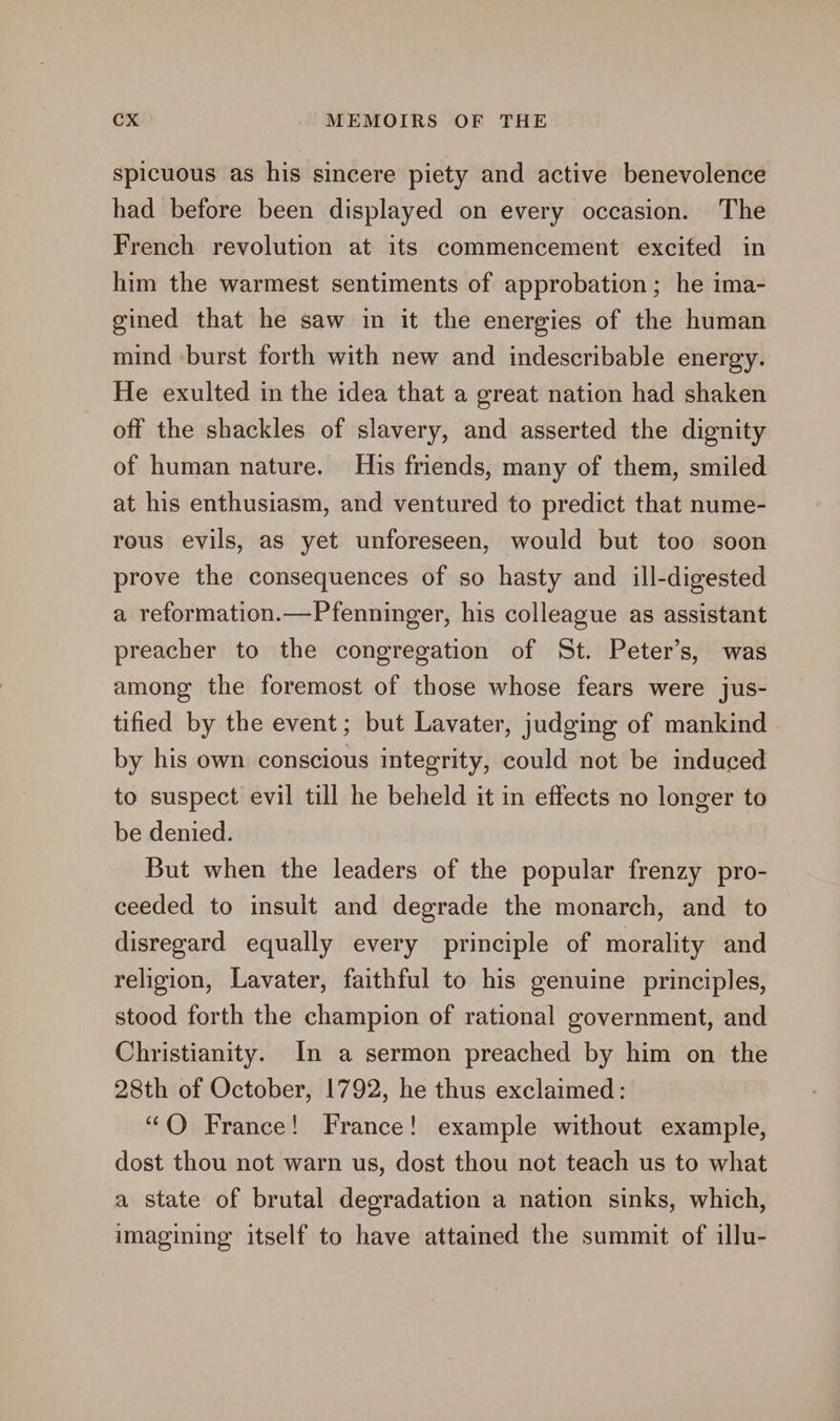 spicuous as his sincere piety and active benevolence had before been displayed on every occasion. The French revolution at its commencement excited in him the warmest sentiments of approbation; he ima- gined that he saw in it the energies of the human mind burst forth with new and indescribable energy. He exulted in the idea that a great nation had shaken off the shackles of slavery, and asserted the dignity of human nature. His friends, many of them, smiled at his enthusiasm, and ventured to predict that nume- rous evils, as yet unforeseen, would but too soon prove the consequences of so hasty and ill-digested a reformation.—Pfenninger, his colleague as assistant preacher to the congregation of St. Peter’s, was among the foremost of those whose fears were jus- tified by the event; but Lavater, judging of mankind by his own conscious integrity, could not be induced to suspect evil till he beheld it in effects no longer to be denied. But when the leaders of the popular frenzy pro- ceeded to insult and degrade the monarch, and to disregard equally every principle of morality and religion, Lavater, faithful to his genuine principles, stood forth the champion of rational government, and Christianity. In a sermon preached by him on the 28th of October, 1792, he thus exclaimed: “QO France! France! example without example, dost thou not warn us, dost thou not teach us to what a state of brutal degradation a nation sinks, which, imagining itself to have attained the summit of illu-