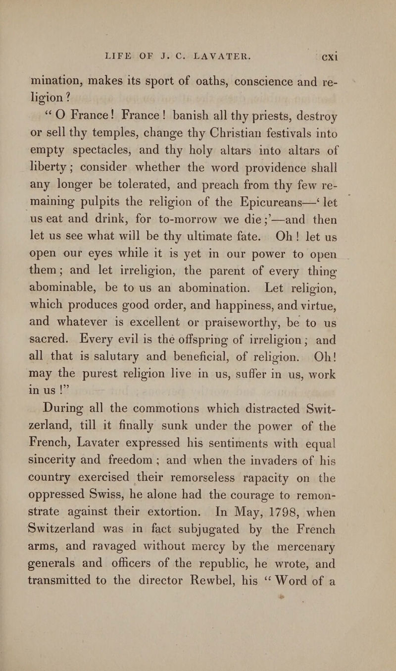 mination, makes its sport of oaths, conscience and re- ligion ? ‘‘O France! France! banish all thy priests, destroy or sell thy temples, change thy Christian festivals into empty spectacles, and thy holy altars into altars of liberty ; consider whether the word providence shall any longer be tolerated, and preach from thy few re- maining pulpits the religion of the Epicureans— let us eat and drink, for to-morrow we die ;’—and then let us see what will be thy ultimate fate. Oh! let us open our eyes while it is yet in our power to open them; and let irreligion, the parent of every thing abominable, be to us an abomination. Let religion, which produces good order, and happiness, and virtue, and whatever is excellent or praiseworthy, be to us sacred. Every evil is the offspring of irreligion; and all that is salutary and beneficial, of religion. Oh! may the purest religion live in us, suffer in us, work in us |” During all the commotions which distracted Swit- zerland, till it finally sunk under the power of the French, Lavater expressed his sentiments with equal sincerity and freedom; and when the invaders of his country exercised their remorseless rapacity on the oppressed Swiss, he alone had the courage to remon- strate against their extortion. In May, 1798, when Switzerland was in fact subjugated by the French arms, and ravaged without mercy by the mercenary generals and officers of the republic, he wrote, and transmitted to the director Rewbel, his ‘‘ Word of a