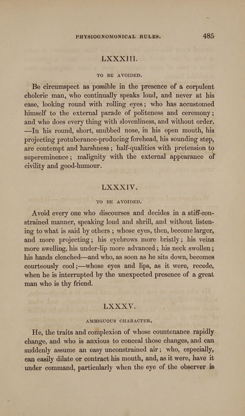 LXXXITI. TO BE AVOIDED. Be circumspect as possible in the presence of a corpulent choleric man, who continually speaks loud, and never at his ease, looking round with rolling eyes; who has accustomed himself to the external parade of politeness and ceremony ; and who does every thing with slovenliness, and without order. —In his round, short, snubbed nose, in his open mouth, his projecting protuberance-producing forehead, his sounding step, are contempt and harshness; half-qualities with pretension to supereminence; malignity with the external appearance of civility and good-humour. LXXXIV. TO BE AVOIDED. Avoid every one who discourses and decides in a stiff-con- strained manner, speaking loud and shrill, and without listen- ing to what is said by others ; whose eyes, then, become larger, and more projecting; his eyebrows more bristly; his veins more swelling, his under-lip more advanced ; his neck swollen ; his hands clenched—and who, as soon as he sits down, becomes courteously cool ;—whose eyes and lips, as it were, recede, when he is interrupted by the unexpected presence of a great man who is thy friend. LXXXV. AMBIGUOUS CHARACTER, He, the traits and complexion of whose countenance rapidly change, and who is anxious to conceal those changes, and can suddenly assume an easy unconstrained air; who, especially, ean easily dilate or contract his mouth, and, as it were, have it under command, particularly when the eye of the observer is