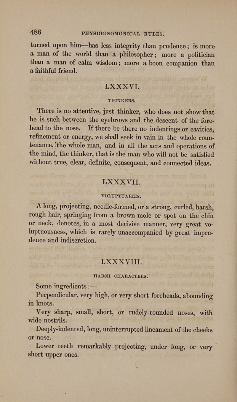 turned upon him—has less integrity than prudence; is more a man of the world than a philosopher; more a politician than a man of calm wisdom; more a boon companion than a faithful friend. LXXXVI. THINKERS. There is no attentive, just thinker, who does not show that he is such between the eyebrows and the descent of the fore- head to the nose. If there be there no indentings or cavities, refinement or energy, we shall seek in vain in the whole coun- tenance, ‘the whole man, and in all the acts and operations of the mind, the thinker, that is the man who will not be satisfied without true, clear, definite, consequent, and connected ideas. LXXXVII. VOLUPTUARIES. A long, projecting, needle-formed, or a strong, curled, harsh, rough hair, springing from a brown mole or spot on the chin or neck, denotes, in a most decisive manner, very great vo- luptuousness, which is rarely unaccompanied by great impru- dence and indiscretion. LXXXVIII. HARSH CHARACTERS. Some ingredients :— Perpendicular, very high, or very short foreheads, abounding m knots. Very sharp, small, short, or rudely-rounded noses, with wide nostrils. Deeply-indented, long, uninterrupted lineament of the cheeks or nose. Lower teeth remarkably projecting, under long, or very short upper ones.
