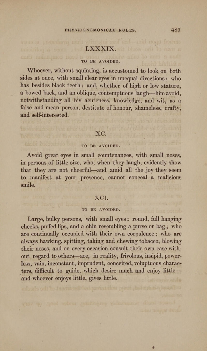 LXXXIX. TO BE AVOIDED. Whoever, without squinting, is accustomed to look on both sides at once, with small clear eyes in unequal directions ; who has besides black teeth; and, whether of high or low stature, a bowed back, and an oblique, contemptuous laugh—him avoid, notwithstanding all his acuteness, knowledge, and wit, as a false and mean person, destitute of honour, shameless, crafty, and self-interested. XC. TO BE AVOIDED. Avoid great eyes in small countenances, with small noses, in persons of little size, who, when they laugh, evidently show that they are not cheerful—and amid all the joy they seem to manifest at your presence, cannot conceal a malicious smile. XCI. TO BE AVOIDED. Large, bulky persons, with small eyes; round, full hanging cheeks, puffed lips, and a chin resembling a purse or bag; who are continually occupied with their own corpulence; who are always hawking, spitting, taking and chewing tobacco, blowing their noses, and on every occasion consult their own ease with- out regard to others—are, in reality, frivolous, insipid, power- less, vain, inconstant, imprudent, conceited, voluptuous charac- ters, difficult to guide, which desire much and enjoy little— ‘and whoever enjoys little, gives little.
