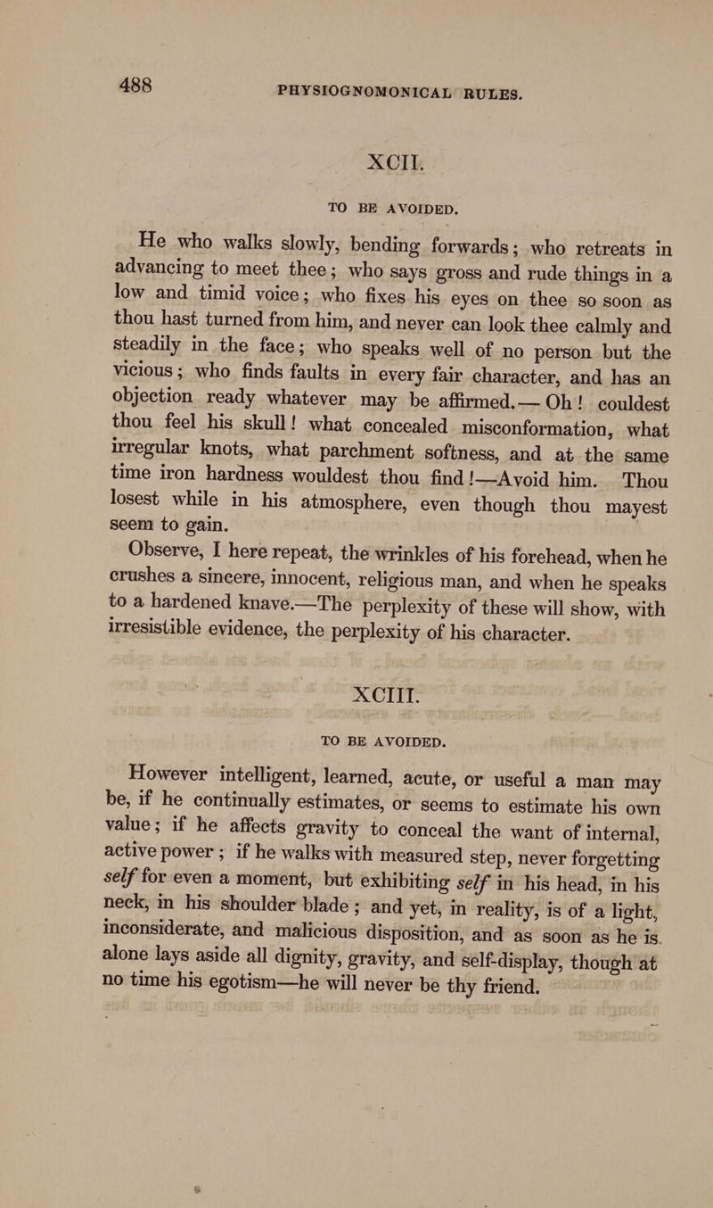 XCIT. TO BE AVOIDED. He who walks slowly, bending forwards; who retreats in advancing to meet thee; who says gross and rude things in a low and timid voice; who fixes his eyes on thee so soon as thou hast turned from him, and neyer can look thee calmly and steadily in the face; who speaks well of no person but the Vicious ; who finds faults in every fair character, and has an objection ready whatever may be affirmed.— Oh! couldest thou feel his skull! what concealed misconformation, what irregular knots, what parchment softness, and at the same time iron hardness wouldest thou find!—Avoid him. Thou losest while in his atmosphere, even though thou mayest seem to gain. | Observe, I here repeat, the wrinkles of his forehead, when he crushes a sincere, innocent, religious man, and when he speaks to a hardened knave.—The perplexity of these will show, with irresistible evidence, the perplexity of his character. XCIIT. TO BE AVOIDED. However intelligent, learned, acute, or useful a man may be, if he continually estimates, or seems to estimate his own value; if he affects gravity to conceal the want of internal, active power ; if he walks with measured step, never forgetting self for even a moment, but exhibiting se/f in his head, in his neck, in his shoulder blade ; and yet, in reality, is of a light, inconsiderate, and malicious disposition, and as soon as he is. alone lays aside all dignity, gravity, and self-display, though at no time his egotism—he will never be thy friend.